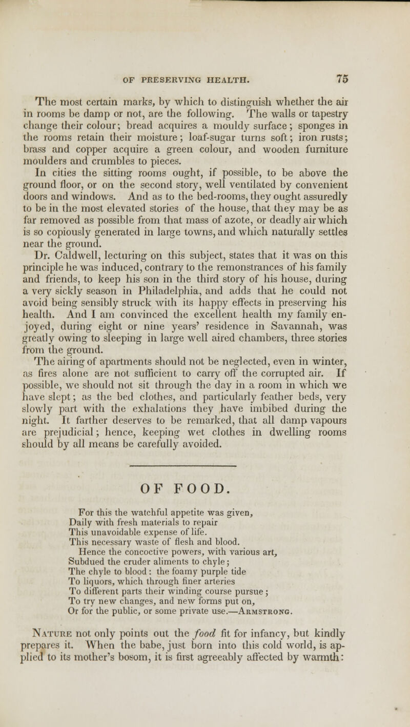 The most certain marks, by which to distinguish whether the air in rooms be damp or not, are the following. The walls or tapestry change their colour; bread acquires a mouldy surface; sponges in the rooms retain their moisture; loaf-sugar turns soft; iron rusts; brass and copper acquire a green colour, and wooden furniture moulders and crumbles to pieces. In cities the sitting rooms ought, if possible, to be above the ground floor, or on the second story, well ventilated by convenient doors and windows. And as to the bed-rooms, they ought assuredly to be in the most elevated stories of the house, that they may be as far removed as possible from that mass of azote, or deadly air which is so copiously generated in large towns, and which naturally settles near the ground. Dr. Caldwell, lecturing on this subject, states that it was on this principle he was induced, contrary to the remonstrances of his family and friends, to keep his son in the third story of his house, during a very sickly season in Philadelphia, and adds that he could not avoid being sensibly struck Avith its happy effects in preserving his health. And I am convinced the excellent health my family en- joyed, during eight or nine years' residence in Savannah, was greatly owing to sleeping in large well aired chambers, three stories from the ground. The airing of apartments should not be neglected, even in winter, as fires alone are not sufficient to carry off the corrupted air. If possible, we should not sit through the day in a room in which we have slept; as the bed clothes, and particularly feather beds, very slowly part with the exhalations they have imbibed during the night. It farther deserves to be remarked, that all damp vapours arc prejudicial; hence, keeping wet clothes in dwelling rooms should by all means be carefully avoided. OF FOOD. For this the watchful appetite was given, Daily with fresh materials to repair This unavoidable expense of life. This necessary waste of flesh and blood. Hence the concoctive powers, with various art, Subdued the cruder aliments to chyle; The chyle to blood: the foamy purple tide To liquors, which through finer arteries To different parts their winding course pursue ; To try new changes, and new forms put on, Or for the public, or some private use.—Armstrong. Nature not only points out the food fit for infancy, but kindly prepares it. When the babe, just born into this cold world, is ap- plied to its mother's bosom, it is first agreeably affected by warmth: