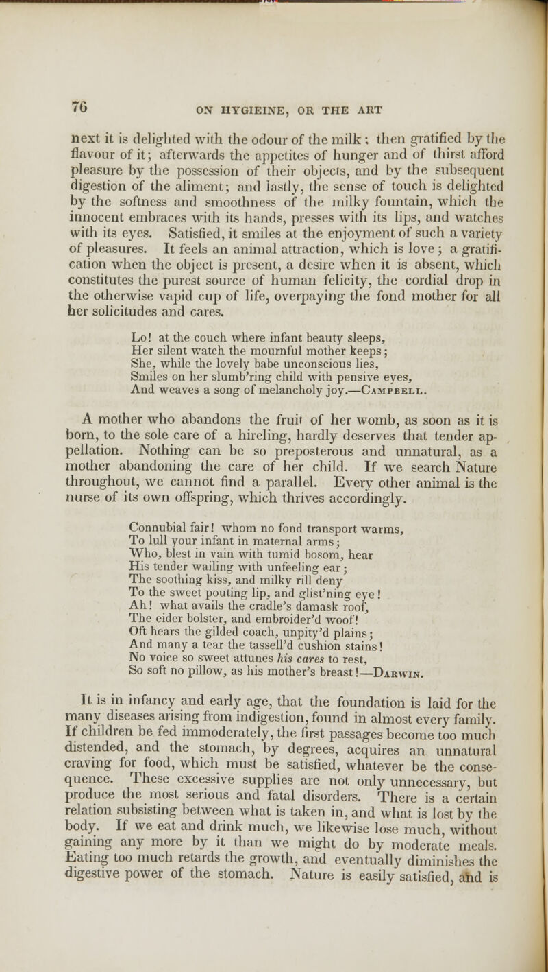 next it is delighted with the odour of the milk; then gratified by the flavour of it; afterwards the appetites of hunger and of thirst afford pleasure by the possession of their objects, and by the subsequent digestion of the aliment; and lastly, the sense of touch is delighted by the softness and smoothness of the milky fountain, which the innocent embraces with its hands, presses with its lips, and watches with its eyes. Satisfied, it smiles at the enjoyment of such a variety of pleasures. It feels an animal attraction, which is love; a gratifi- cation when the object is present, a desire when it is absent, which constitutes the purest source of human felicity, the cordial drop in the otherwise vapid cup of life, overpaying the fond mother for all her solicitudes and cares. Lo! at the couch where infant beauty sleeps, Her silent watch the mournful mother keeps; She, while the lovely babe unconscious lies, Smiles on her slumb'ring child with pensive eyes, And weaves a song of melancholy joy.—Campbell. A mother who abandons the fruit of her womb, as soon as it is born, to the sole care of a hireling, hardly deserves that tender ap- pellation. Nothing can be so preposterous and unnatural, as a mother abandoning the care of her child. If we search Nature throughout, we cannot find a parallel. Every other animal is the nurse of its own offspring, which thrives accordingly. Connubial fair! whom no fond transport warms, To lull your infant in maternal arms; Who, blest in vain with tumid bosom, hear His tender wailing with unfeeling ear ; The soothing kiss, and milky rill deny To the sweet pouting lip, and glist'ning eye! Ah! what avails the cradle's damask roof, The eider bolster, and embroider'd woof! Oft hears the gilded coach, unpity'd plains; And many a tear the tassell'd cushion stains! No voice so sweet attunes his cares to rest, So soft no pillow, as his mother's breast!—Darwin. It is in infancy and early age, that the foundation is laid for the many diseases arising from indigestion, found in almost every family. If children be fed immoderately, the first passages become too much distended, and the stomach, by degrees, acquires an unnatural craving for food, which must be satisfied, whatever be the conse- quence. These excessive supplies are not only unnecessary, but produce the most serious and fatal disorders. There is a certain relation subsisting between what is taken in, and what is lost by the body. If we eat and drink much, we likewise lose much, without gaining any more by it than we might do by moderate meals. Eating too much retards the growth, and eventually diminishes the digestive power of the stomach. Nature is easily satisfied, and is