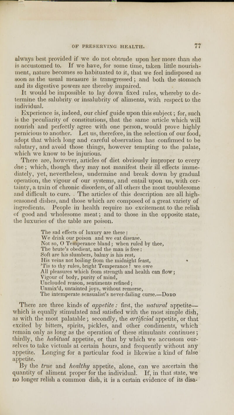 always best provided if we do not obtrude upon her more than she is accustomed to. If we have, for some time, taken little nourish- ment, nature becomes so habituated to it, that we feel indisposed as soon as the usual measure is transgressed; and both the stomach and its digestive powers are thereby impaired. It would be impossible to lay down fixed rules, whereby to de- termine the salubrity or insalubrity of aliments, with respect to the individual. Experience is, indeed, our chief guide upon this subject; for, such is the peculiarity of constitutions, that the same article which Avill nourish and perfectly agree with one person, would prove highly pernicious to another. Let us, therefore, in the selection of our food, adopt that which long and careful observation has confirmed to be salutary, and avoid those things, however tempting to the palate, which we know to be injurious. There are, however, articles of diet obviously improper to every one; which, though they may not manifest their ill effects imme- diately, yet, nevertheless, undermine and break down by gradual operation, the vigour of our systems, and entail upon us, with cer- tainty, a train of chronic disorders, of all others the most troublesome and difficult to cure. The articles of this description are all high- seasoned dishes, and those which are composed of a great variety of ingredients. People in health require no excitement to the relish of good and wholesome meat; and to those in the opposite state, the luxuries of the table are poison. The sad effects of luxury are these: We drink our poison and we eat disease. Not so, O Temperance bland; when ruled by thee, The brute's obedient, and the man is free: Soft are his slumbers, balmy is his rest, His veins not boiling from the midnight feast, ♦ 'Tis to thy rules, bright Temperance ! we owe All pleasures which from strength and health can flow; Vigour of body, purity of mind, Unclouded reason, sentiments refined; Unmix'd, untainted joys, without remorse, The intemperate sensualist's never-failing curse.—Dodd There are three kinds of appetite: first, the natural appetite— which is equally stimulated and satisfied with the most simple dish, as with the most palatable; secondly, the artificial appetite, or that excited by bitters, spirits, pickles, and other condiments, which remain only as long as the operation of these stimulants continues; thirdly, the habitual appetite, or that by which we accustom our- selves to take victuals at certain hours, and frequently without any appetite. Longing for a particular food is likewise a kind of false appetite. By the true and healthy appetite, alone, can we ascertain the quantity of aliment proper for the individual. If, in that state, we no longer relish a common dish, it is a certain evidence of its disa-
