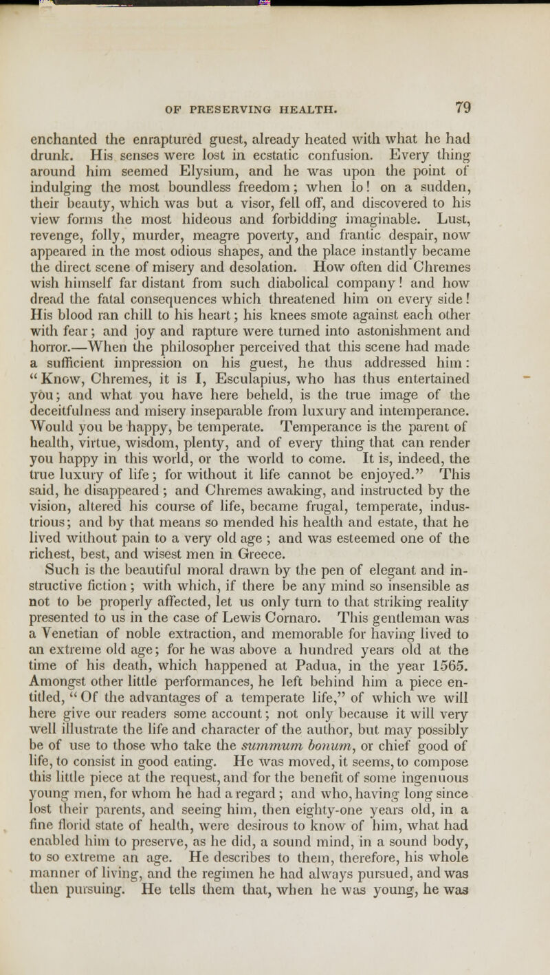 enchanted the enraptured guest, already heated with what he had drunk. His senses were lost in ecstatic confusion. Every thing around him seemed Elysium, and he was upon the point of indulging the most boundless freedom; when lo! on a sudden, their beauty, which was but a visor, fell off, and discovered to his view forms the most hideous and forbidding imaginable. Lust, revenge, folly, murder, meagre poverty, and frantic despair, now appeared in the most odious shapes, and the place instantly became the direct scene of misery and desolation. How often did Chremes wish himself far distant from such diabolical company! and how dread the fatal consequences which threatened him on every side! His blood ran chill to his heart; his knees smote against each other with fear; and joy and rapture were turned into astonishment and honor.—When the philosopher perceived that this scene had made a sufficient impression on his guest, he thus addressed him:  Know, Chremes, it is I, Esculapius, who has thus entertained you; and what you have here beheld, is the true image of the deceitfulness and misery inseparable from luxury and intemperance. Would you be happy, be temperate. Temperance is the parent of health, virtue, wisdom, plenty, and of every thing that can render you happy in this world, or the world to come. It is, indeed, the true luxury of life; for without it life cannot be enjoyed. This said, he disappeared; and Chremes awaking, and instructed by the vision, altered his course of life, became frugal, temperate, indus- trious; and by that means so mended his health and estate, that he lived without pain to a very old age ; and was esteemed one of the richest, best, and wisest men in Greece. Such is the beautiful moral drawn by the pen of elegant and in- structive fiction; with which, if there be any mind so insensible as not to be properly affected, let us only turn to that striking reality presented to us in the case of Lewis Cornaro. This gentleman was a Venetian of noble extraction, and memorable for having lived to an extreme old age; for he was above a hundred years old at the time of his death, which happened at Padua, in the year 1565. Amongst other little performances, he left behind him a piece en- titled,  Of the advantages of a temperate life, of which we will here give our readers some account; not only because it will veiy well illustrate the life and character of the author, but may possibly be of use to those who take the summum bonum, or chief good of life, to consist in good eating. He was moved, it seems, to compose this little piece at the request, and for the benefit of some ingenuous young men, for whom he had a regard; and who, having long since lost their parents, and seeing him, then eighty-one years old, in a fine florid state of health, were desirous to know of him, what had enabled him to preserve, as he did, a sound mind, in a sound body, to so extreme an age. He describes to thein, therefore, his whole manner of living, and the regimen he had always pursued, and was then pursuing. He tells them that, when he was young, he wa3