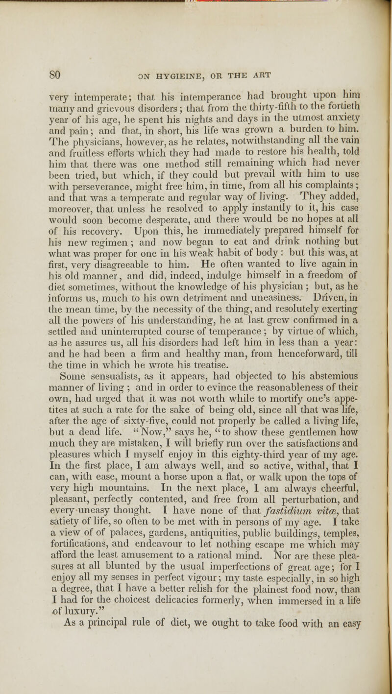 very intemperate; that his intemperance had brought upon him many and grievous disorders; that from the thirty-fifth to the fortieth year of his age, he spent his nights and days in the utmost anxiety and pain; and that, in short, his life was grown a burden to him. The physicians, however, as he relates, notwithstanding all the vain and fruitless efforts which they had made to restore his health, told him that there was one method still remaining which had never been tried, but which, if they could but prevail with him to use with perseverance, might free him, in time, from all his complaints; and that was a temperate and regular way of living. They added, moreover, that unless he resolved to apply instantly to it, his case would soon become desperate, and there would be no hopes at all of his recovery. Upon this, he immediately prepared himself for his new regimen ; and now began to eat and drink nothing but what was proper for one in his weak habit of body : but this was, at first, very disagreeable to him. He often wanted to live again in his old manner, and did, indeed, indulge himself in a freedom of diet sometimes, without the knowledge of his physician; but, as he informs us, much to his own detriment and uneasiness. Driven, in the mean time, by the necessity of the thing, and resolutely exerting all the powers of his understanding, he at last grew confirmed in a settled and uninterrupted course of temperance; by virtue of which, as he assures us, all his disorders had left him in less than a year: and he had been a firm and healthy man, from henceforward, till the time in which he wrote his treatise. Some sensualists, as it appears, had objected to his abstemious manner of living ; and in order to evince the reasonableness of their own, had urged that it was not woith while to mortify one's appe- tites at such a rate for the sake of being old, since all that was life, after the age of sixty-five, could not properly be called a living life, but a dead life.  Now, says he,  to show these gentlemen how much they are mistaken, I will briefly run over the satisfactions and pleasures which I myself enjoy in this eighty-third year of my age. In the first place, 1 am always well, and so active, withal, that I can, with ease, mount a horse upon a flat, or walk upon the tops of very high mountains. In the next place, I am always cheerful, pleasant, perfectly contented, and free from all perturbation, and every uneasy thought. I have none of that fastidium vita, that satiety of life, so often to be met with in persons of my age. I take a view of of palaces, gardens, antiquities, public buildings, temples, fortifications, and endeavour to let nothing escape me which may afford the least amusement to a rational mind. Nor are these plea- sures at all blunted by the usual imperfections of great age; for I enjoy all my senses in perfect vigour; my taste especially, in so high a degree, that I have a better relish for the plainest food now, than I had for the choicest delicacies formerly, when immersed in a life of luxury. As a principal rule of diet, we ought to take food with an easy