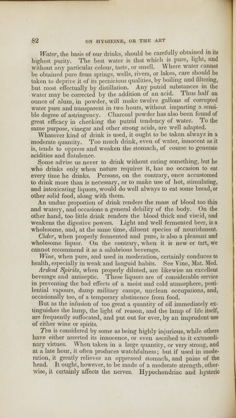 Water, the basis of our drinks, should be carefully obtained in its highest purity. The best water is that which is pure, light, and without any particular colour, taste, or smell. Where water cannot be obtained pure from springs, wells, rivers, or lakes, care should be taken to deprive it of its pernicious qualities, by boiling and filtering, but most effectually by distillation. Any putrid substances in the water may be corrected by the addition of an acid. Thus half an ounce of alum, in powder, will make twelve gallons of corrupted water pure and transparent in two hours, without imparting a sensi- ble degree of astringency. Charcoal powder has also been found of great efficacy in checking the putrid tendency of water. To the same purpose, vinegar and other strong acids, are well adapted. Whatever kind of drink is used, it ought to be taken always in a moderate quantity. Too much drink, even of water, innocent as it is, tends to oppress and weaken the stomach, of course to generate acidities and flatulence. Some advise us never to drink without eating something, but he who drinks only when nature requires it, has no occasion to eat every time he drinks. Persons, on the contrary, once accustomed to drink more than is necessary, or to make use of hot, stimulating, and intoxicating liquors, would do well always to eat some bread, or other solid food, along with them. An undue proportion of drink renders the mass of blood too thin and watery, and occasions a general debility of the body. On the other hand, too little drink renders the blood thick and viscid, and weakens the digestive powers. Light and well fermented beer, is a wholesome, and, at the same time, diluent species of nourishment. Cider, when properly fermented and pure, is also a pleasant and wholesome liquor. On the contrary, when it is new or tart, we cannot recommend it as a salubrious beverage. Wine, when pure, and used in moderation, certainly conduces to health, especially in weak and languid habits. See Vine, Mat. Med. Ardent Spirits, when properly diluted, are likewise an excellent beverage and antiseptic. These liquors are of considerable service in preventing the bad effects of a moist and cold atmosphere, pesti- lential vapours, damp military camps, unclean occupations, and, occasionally too, of a temporary abstinence from food. But as the infusion of too great a quantity of oil immediately ex- tinguishes the lamp, the light of reason, and the lamp of life itself, are frequently suffocated, and put out for ever, by an imprudent use of either wine or spirits. Tea is considered by some as being highly injurious, while others have either asserted its innocence, or even ascribed to it extraordi- nary virtues. When taken in a large quantity, or very strong, and at a late hour, it often produces watchfulness; but if used in mode- ration, it greatly relieves an oppressed stomach, and pains of the head. It ought, however, to be made of a moderate strength, other- wise, it certainly affects the nerves. Hypochondriac and hysteric