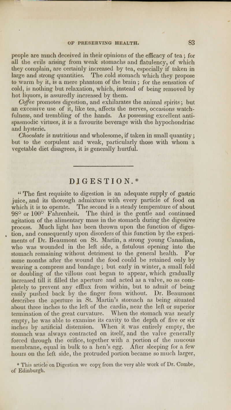 people are much deceived in their opinions of the efficacy of tea; for all the evils arising from weak stomachs and flatulency, of which they complain, are certainly increased by tea, especially if taken in large and strong quantities. The cold stomach which they propose to warm by it, is a mere phantom of the brain; for the sensation of cold, is nothing but relaxation, which, instead of being removed by hot liquors, is assuredly increased by them. Coffee promotes digestion, and exhilarates the animal spirits; but an excessive use of it, like tea, affects the nerves, occasions watch- fulness, and trembling of the hands. As possessing excellent anti- spasmodic virtues, it is a favourite beverage with the hypochondriac and hysteric. Chocolate is nutritious and wholesome, if taken in small quantity; but to the corpulent and weak, particularly those with whom a vegetable diet disagrees, it is generally hurtful. DIGESTION.* The first requisite to digestion is an adequate supply of gastric juice, and its thorough admixture with every particle of food on which it is to operate. The second is a steady temperature of about 98° or 100° Fahrenheit. The third is the gentle and continued agitation of the alimentary mass in the stomach during the digestive process. Much light has been thrown upon the function of diges- tion, and consequently upon disorders of this function by the experi- ments of Dr. Beaumont on St. Martin, a strong young Canadian, who was wounded in the left side, a fistulous opening into the stomach remaining without detriment to the general health. For some months after the wound the food could be retained only by wearing a compress and bandage; but early in winter, a small fold or doubling of the villous coat began to appear, which gradually increased till it filled the aperture and acted as a valve, so as com- pletely to prevent any efflux from within, but to admit of being easily pushed back by the finger from without. Dr. Beaumont describes the aperture in St. Martin's stomach as being situated about three inches to the left of the cardia, near the left or superior termination of the great curvature. When the stomach was nearly empty, he was able to examine its cavity to the depth of five or six inches by artificial distension. When it was entirely empty, the stomach was always contracted on itself, and the valve generally forced through the orifice, together with a portion of the mucous membrane, equal in bulk to a hen's egg. After sleeping for a few hours on the left side, the protruded portion became so much larger, * This article on Digestion we copy from the very able work of Dr. Combe, of Edinburgh.