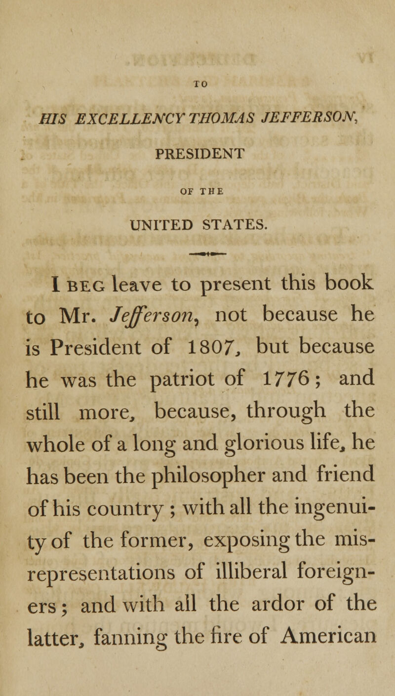 TO HIS EXCELLENCY THOMAS JEFFERSON, PRESIDENT OF THE UNITED STATES. I beg leave to present this book to Mr. Jefferson^ not because he is President of 1807, but because he was the patriot of 1776; and still more, because, through the whole of a long and glorious life, he has been the philosopher and friend of his country ; with all the ingenui- ty of the former, exposing the mis- representations of illiberal foreign- ers j and with ail the ardor of the latter, fanning the fire of American