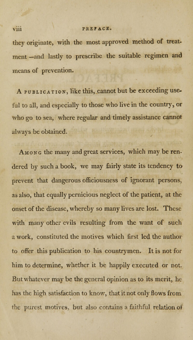 they originate, with the most approved method of treat- ment —and lastly to prescribe the suitable regimen and means of prevention. A publication, like this, cannot but be exceeding use- ful to all, and especially to those who live in the country, or who go to sea, where regular and timely assistance cannot always be obtained. Among the many and great services, which may be ren- dered by such a book, we may fairly state its tendency to prevent that dangerous officiousness of ignorant persons, as also, that equally pernicious neglect of the patient, at the onset of the disease, whereby so many lives are lost. These with many other evils resulting from the want of such a work, constituted the motives which first led the author to offer this publication to his countrymen. It is not for him to determine, whether it be happily executed or not. But whatever may be the general opinion as to its merit, he has the high satisfaction to know, that it not only flows from the purest motives, but also contains a faithful relation of