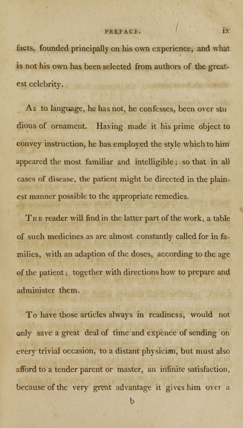 facts, founded principally on his own experience, and what is not his own has been selected from authors of the great- est celebrity. As to language, he has not, he confesses, been over stu dious of ornament. Having made it his prime object to convey instruction, he has employed the style which to him appeared the most familiar and intelligible; so that in all cases of disease, the patient might be directed in the plain- est manner possible to the appropriate remedies. The reader will find in the latter part of the work, a table of such medicines as are almost constantly called for in fa- milies, with an adaption of the doses, according to the age of the patient; together with directions how to prepare and administer them. To have those articles always in readiness, would not only save a great deal of time and expence of sending on every trivial occasion, to a distant physician, but must also afford to a tender parent or master, an infinite satisfaction, because of the very great advantage it gives him over a