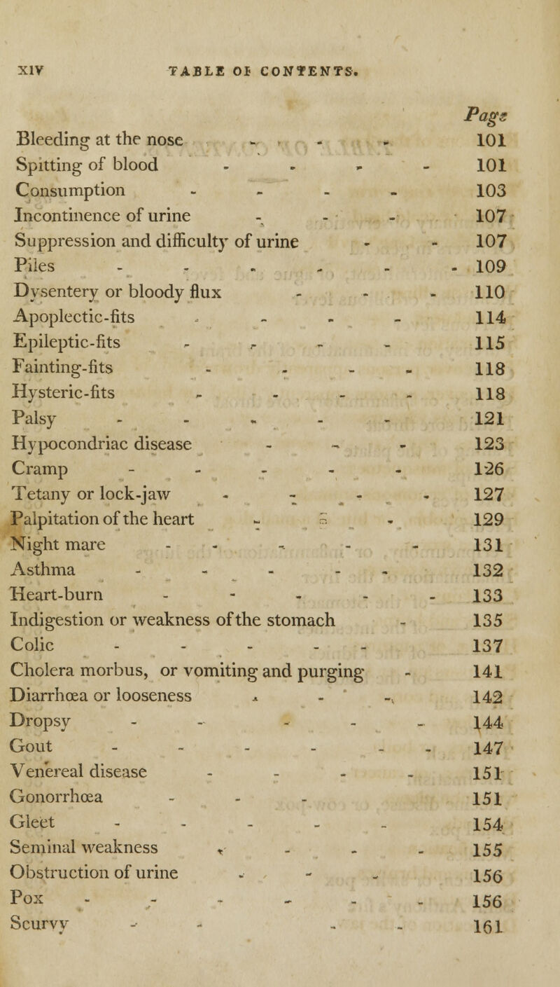 Pags Bleeding at the nose - - * 101 Spitting of blood - - - 101 Consumption - 103 Incontinence of urine - - - 107 Suppression and difficulty of urine - - 107 Piles ...... 109 Dysentery or bloody flux - - - 110 Apoplectic-fits - - - 114 Epileptic-fits - r - - 115 Fainting-fits - - - - 118 Hysteric-fits - - - - 118 Palsy - - - . - - 121 Hypocondriac disease - 123 Cramp - - - - - 1*26 Tetany or lock-jaw - - - 127 Palpitation of the heart - 5 - 129 Night mare - -. - - 131 Asthma ..... 132 Heart-burn - - - - - 133 Indigestion or weakness of the stomach - 135 Colic .... . 137 Cholera morbus, or vomiting and purging - 141 Diarrhoea or looseness a . -, 142 Dropsy - - - - - 144 Gout - - - - . . 147 Venereal disease - - - . 151 Gonorrhoea ... 151 Gleet - - - - . 154 Seminal weakness , . 155 Obstruction of urine -• - . 156 Pox -' - - - 156 Scurvy - - . . 161
