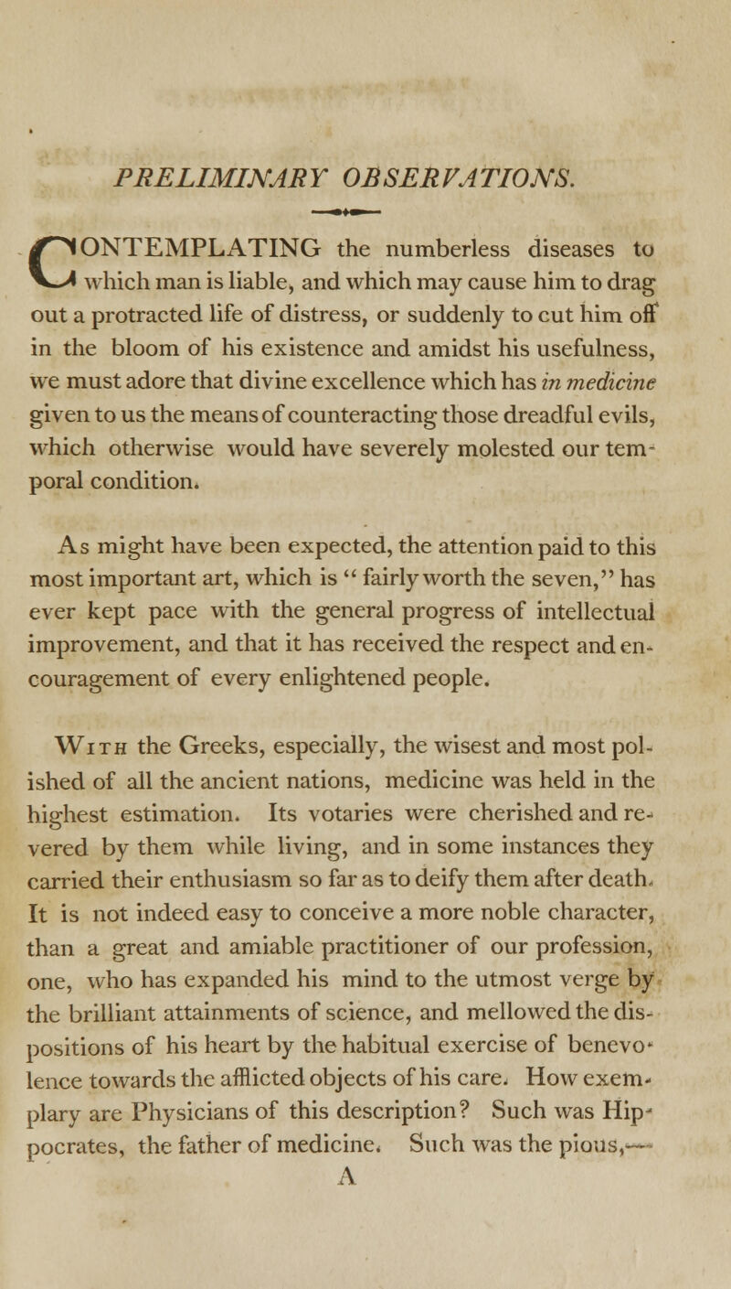 PRELIMINARY OBSERVATIONS. CONTEMPLATING the numberless diseases to which man is liable* and which may cause him to drag out a protracted life of distress, or suddenly to cut him off* in the bloom of his existence and amidst his usefulness, we must adore that divine excellence which has in medicine given to us the means of counteracting those dreadful evils, which otherwise would have severely molested our tem- poral condition* As might have been expected, the attention paid to this most important art, which is  fairly worth the seven, has ever kept pace with the general progress of intellectual improvement, and that it has received the respect and en- couragement of every enlightened people. With the Greeks, especially, the wisest and most pol- ished of all the ancient nations, medicine was held in the highest estimation. Its votaries were cherished and re- vered by them while living, and in some instances they carried their enthusiasm so far as to deify them after death- It is not indeed easy to conceive a more noble character, than a great and amiable practitioner of our profession, one, who has expanded his mind to the utmost verge by the brilliant attainments of science, and mellowed the dis- positions of his heart by the habitual exercise of benevo- lence towards the afflicted objects of his care, How exem- plary are Physicians of this description? Such was Hip- pocrates, the father of medicine* Such was the pious,<— A