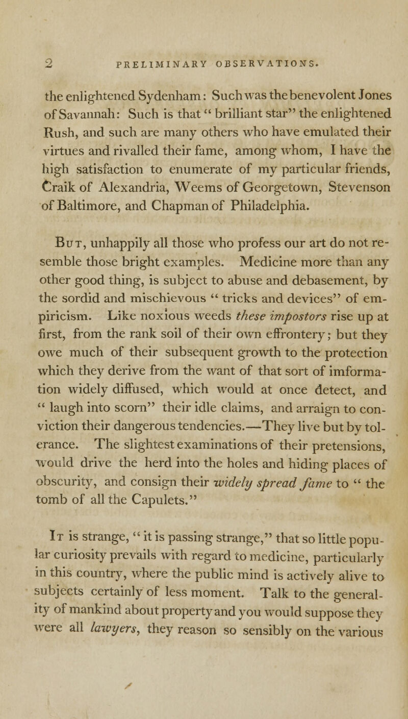 the enlightened Sydenham: Such was the benevolent Jones of Savannah: Such is that brilliant star the enlightened Rush, and such are many others who have emulated their virtues and rivalled their fame, among whom, I have the high satisfaction to enumerate of my particular friends, Craik of Alexandria, Weems of Georgetown, Stevenson of Baltimore, and Chapman of Philadelphia. But, unhappily all those who profess our art do not re- semble those bright examples. Medicine more than any other good thing, is subject to abuse and debasement, by the sordid and mischievous  tricks and devices of em- piricism. Like noxious weeds these impostors rise up at first, from the rank soil of their own effrontery; but they owe much of their subsequent growth to the protection which they derive from the want of that sort of imforma- tion widely diffused, which would at once detect, and  laugh into scorn their idle claims, and arraign to con- viction their dangerous tendencies.—They live but by tol- erance. The slightest examinations of their pretensions, would drive the herd into the holes and hiding places of obscurity, and consign their -widely spread fame to  the tomb of all the Capulets. It is strange,  it is passing strange, that so little popu- lar curiosity prevails with regard to medicine, particularly in this country, where the public mind is actively alive to subjects certainly of less moment. Talk to the general- ity of mankind about property and you would suppose they were all lawyers, they reason so sensibly on the various