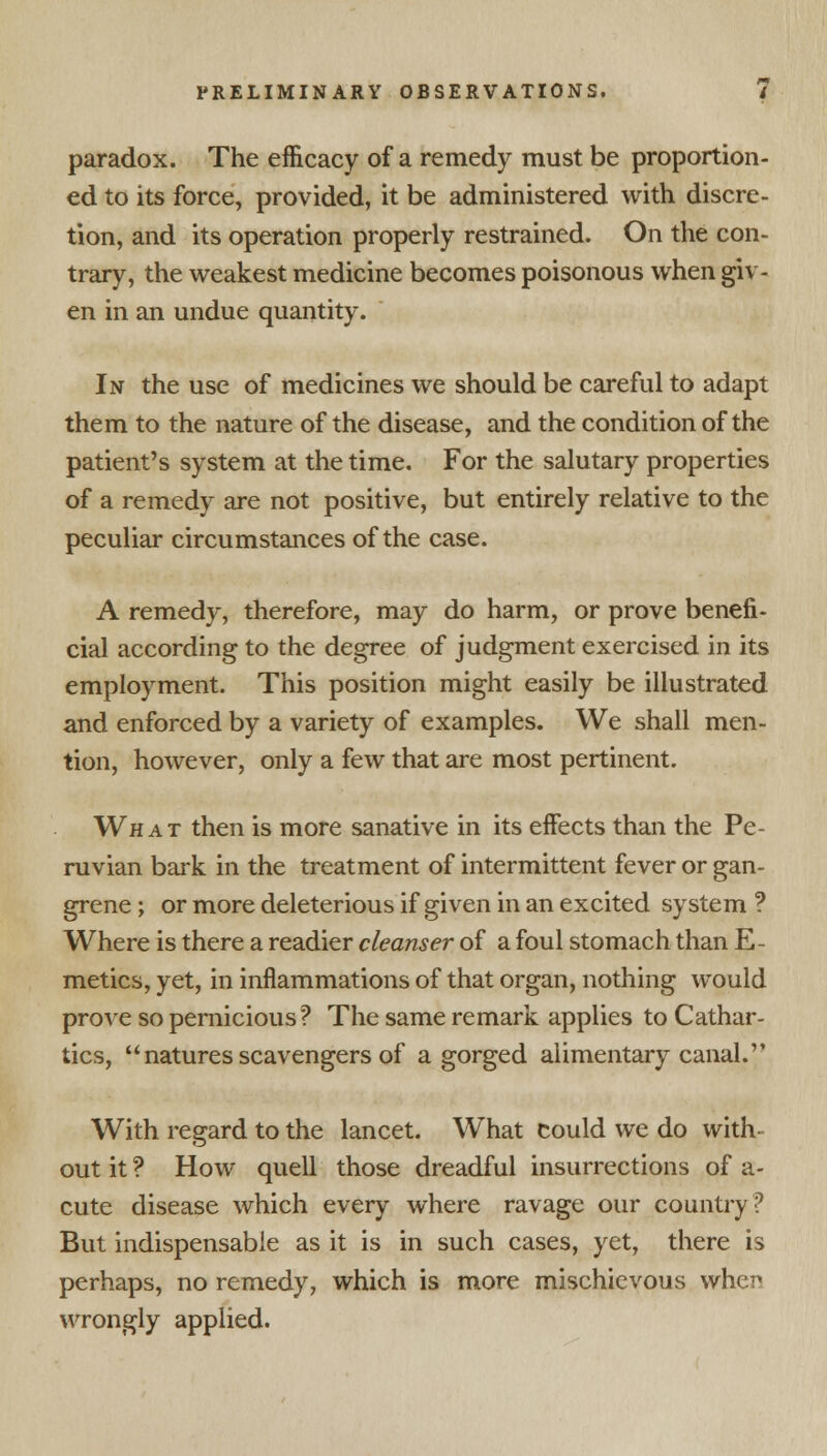 paradox. The efficacy of a remedy must be proportion- ed to its force, provided, it be administered with discre- tion, and its operation properly restrained. On the con- trary, the weakest medicine becomes poisonous when giv- en in an undue quantity. In the use of medicines we should be careful to adapt them to the nature of the disease, and the condition of the patient's system at the time. For the salutary properties of a remedy are not positive, but entirely relative to the peculiar circumstances of the case. A remedy, therefore, may do harm, or prove benefi- cial according to the degree of judgment exercised in its employment. This position might easily be illustrated and enforced by a variety of examples. We shall men- tion, however, only a few that are most pertinent. What then is more sanative in its effects than the Pe- ruvian bark in the treatment of intermittent fever or gan- grene ; or more deleterious if given in an excited system ? Where is there a readier cleanser of a foul stomach than E- metics, yet, in inflammations of that organ, nothing would prove so pernicious? The same remark applies to Cathar- tics, natures scavengers of a gorged alimentary canal. With regard to the lancet. What could we do with- out it ? How quell those dreadful insurrections of a- cute disease which every where ravage our country? But indispensable as it is in such cases, yet, there is perhaps, no remedy, which is more mischievous when wrongly applied.