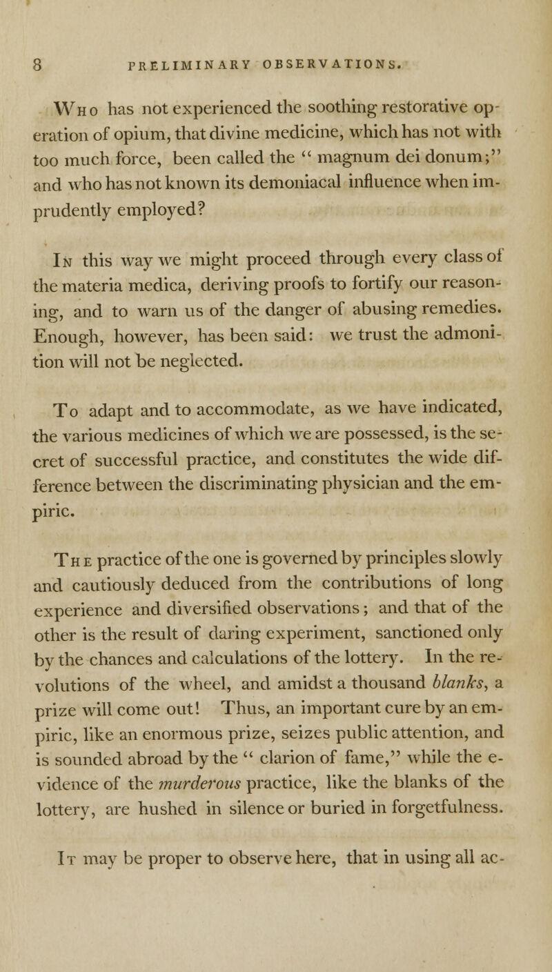 Who has not experienced the soothing restorative op- eration of opium, that divine medicine, which has not with too much force, been called the  magnum dei donum; and who has not known its demoniacal influence when im- prudently employed? In this way we might proceed through every class of the materia medica, deriving proofs to fortify our reason- ing, and to warn us of the danger of abusing remedies. Enough, however, has been said: we trust the admoni- tion will not be neglected. To adapt and to accommodate, as we have indicated, the various medicines of which we are possessed, is the se- cret of successful practice, and constitutes the wide dif- ference between the discriminating physician and the em- piric. The practice of the one is governed by principles slowly and cautiously deduced from the contributions of long experience and diversified observations; and that of the other is the result of daring experiment, sanctioned only by the chances and calculations of the lottery. In the re- volutions of the wheel, and amidst a thousand blanks, a prize will come out! Thus, an important cure by an em- piric, like an enormous prize, seizes public attention, and is sounded abroad by the  clarion of fame, while the e- vidence of the murderous practice, like the blanks of the lottery, are hushed in silence or buried in forgetfulness. It may be proper to observe here, that in using all ac-
