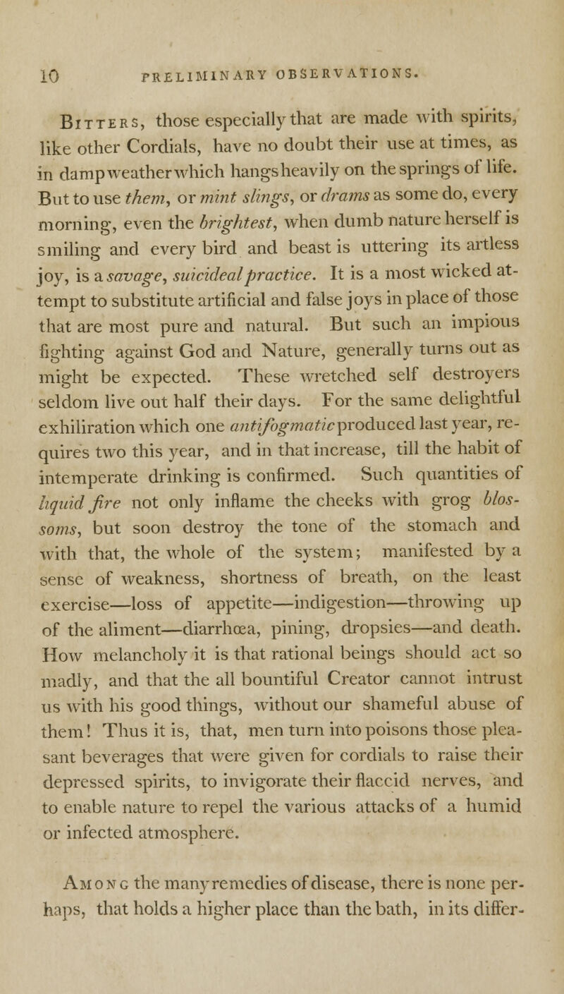 Bitters, those especially that are made with spirits, like other Cordials, have no doubt their use at times, as in dampweatherwhich hangsheavily on the springs of life. But to use them, or mint slings, or drams as some do, every morning, even the brightest, when dumb nature herself is smiling and every bird and beast is uttering its artless joy, is a savage, suicideal practice. It is a most wicked at- tempt to substitute artificial and false joys in place of those that are most pure and natural. But such an impious fighting against God and Nature, generally turns out as might be expected. These wretched self destroyers seldom live out half their days. For the same delightful exhiliration which one antifogmaticproduced last year, re- quires two this year, and in that increase, till the habit of intemperate drinking is confirmed. Such quantities of liquid fire not only inflame the cheeks with grog blos- soms, but soon destroy the tone of the stomach and with that, the whole of the system; manifested by a sense of weakness, shortness of breath, on the least exercise—loss of appetite—indigestion—throwing up of the aliment—diarrhoea, pining, dropsies—and death. How melancholy it is that rational beings should act so madly, and that the all bountiful Creator cannot intrust us with his good things, without our shameful abuse of them! Thus it is, that, men turn into poisons those plea- sant beverages that were given for cordials to raise their depressed spirits, to invigorate their flaccid nerves, and to enable nature to repel the various attacks of a humid or infected atmosphere. Amon g the many remedies of disease, there is none per- haps, that holds a higher place than the bath, in its differ-
