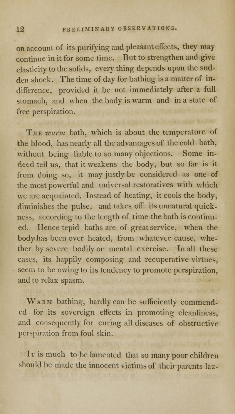 on account of its purifying and pleasant eifects, they may continue in it for some time. But to strengthen and give elasticity to the solids, every thing depends upon the sud- den shock. The time of day for bathing is a matter of in- difference, provided it be not immediately after a full stomach, and when the body is warm and in a state of free perspiration. The warm bath, which is about the temperature of the blood, has nearly all the advantages of the cold bath, without being liable to so many objections. Some in- deed tell us, that it weakens the body, but so far is it from doing so, it may justly be considered as one of the most powerful and universal restoratives with which we are acquainted. Instead of heating, it cools the body, diminishes the pulse, and takes off its unnatural quick- ness, according to the length of time the bath is continu- ed. Hence tepid baths are of great service, when the body has been over heated, from whatever cause, whe- ther by severe bodily or mental exercise. In all these cases, its happily composing and recuperative virtues, seem to be owing to its tendency to promote perspiration, and to relax spasm. Warm bathing, hardly can be sufficiently commend- ed for its sovereign eifects in promoting cleanliness, and consequently for curing all diseases of obstructive perspiration from foul skin. It is much to be lamented that so many poor children should be made the innocent victims of their parents laz-