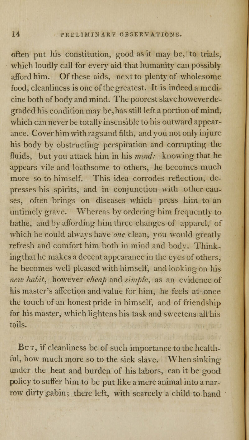 often put his constitution, good as it may be, to trials, which loudly call for every aid that humanity can possibly afford him. Of these aids, next to plenty of wholesome food, cleanliness is one of the greatest. It is indeed a medi- cine both of body and mind. The poorest slave however de- graded his condition may be, has still left a portion of mind, which can never be totally insensible to his outward appear- ance. Cover him with ragsand filth, and you not only injure his body by obstructing perspiration and corrupting the fluids, but you attack him in his mind: knowing that he appears vile and loathsome to others, he becomes much more so to himself. This idea corrodes reflection, de- presses his spirits, and in conjunction with other cau- ses, often brings on diseases which press him to an untimely grave. Whereas by ordering him frequently to bathe, and by affording him three changes of apparel, of which he could always have one clean, you would greatly refresh and comfort him both in mind and body. Think - ingthat he makes a decent appearance in the eyes of others, he becomes well pleased with himself, and looking on his new habit, however cheap and simple, as an evidence of his master's affection and value for him, he feels at once the touch of an honest pride in himself, and of friendship for his master, which lightens his task and sweetens all his toils. But, if cleanliness be of such importance to the health- ful, how much more so to the sick slave. When sinking under the heat and burden of his labors, can it be good policy to suffer him to be put like a mere animal into a nar- row dirty £abin; there left, with scarcely a child to hand