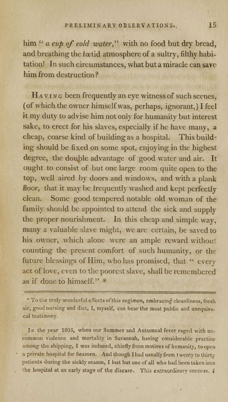 him  a cup of cold water with no food but dry bread, and breathing the foetid atmosphere of a sultry, filthy habi- tation! In such circumstances, what but a miracle can save him from destruction? Having been frequently an eye witness of such scenes, (of which the owner himself was, perhaps, ignorant,) I feel it my duty to advise him not only for humanity but interest sake, to erect for his slaves, especially if he have many, a cheap, coarse kind of building as a hospital. This build- ing should be fixed on some spot, enjoying in the highest degree, the double advantage of good water and air. It ought to consist of but one large room quite open to the top, well aired by doors and windows, and with a plank floor, that it may be frequently washed and kept perfectly clean. Some good tempered notable old woman of the family should be appointed to attend the sick and supply the proper nourishment. In this cheap and simple way, many a valuable slave might, we are certain, be saved to his owner, which alone were an ample reward without counting the present comfort of such humanity, or the future blessings of Him, who has promised, that  everv act of love, even to the poorest slave, shall be remembered as if done to himself. * ,1 ' . 2 * To the truly wonderful effects of this regimen, embracing cleanliness, fresh air, good nursing and diet, I, myself, can bear the most public and unequivo- cal testimony. Is the year 1805, when our Summer and Autumnal fever raged with un- common violence and mortality in Savannah, having considerable practice among the shipping, I was induced, chiefly from motives of humanity, to open a private hospital for Seamen. And though I had usually from twenty to thirty patients during the sickly season, I lost but one of all who had been taken into the hospital at an early stage of the disease. This extraordinary success, i