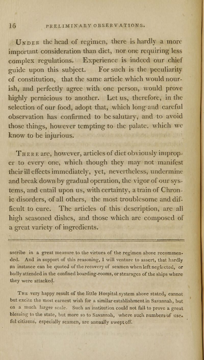 Under the head of regimen, there is hardly a more important consideration than diet, nor one requiring less complex regulations. Experience is indeed our chief guide upon this subject. For such is the peculiarity of constitution, that the same article which would nour- ish, and perfectly agree with one person, would prove highly pernicious to another. Let us, therefore, in the selection of our food, adopt that, which long and careful observation has confirmed to be salutary, and to avoid those things, however tempting to the palate, which wc know to be injurious. There are, however, articles of diet obviously improp- er to every one, which though they may not manifest their ill effects immediately, yet, nevertheless, undermine and break down by gradual operation, the vigor of our sys- tems, and entail upon us, with certainty, a train of Chron- ic disorders, of all others, the most troublesome and dif- ficult to cure. The articles of this description, are all high seasoned dishes, and those which are composed of a great variety of ingredients. ascribe in a great measure to the virtues of the regimen above recommen- ded. And in support of this reasoning, I will venture to assert, that hardly an instance can be quoted of the recovery of seamen when left neglected, or badly attended in the confined boarding-rooms, or stearages of the ships where they were attacked. The very happy result of the little Hospital system above stated, cannot but excite the most earnest wish for a similar establishment in Savannah, but on a much larger scale. Such an institution could not fail to prove a great blessing to the state, but more so to Savannah, where such numbers of use- ful citizens, especially seamen, are annually swept off.