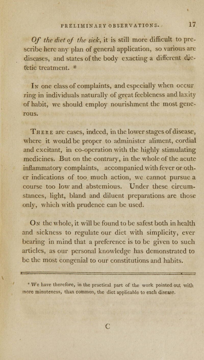 Of the diet of the sick, it is still more difficult to pre- scribe here any plan of general application, so various are diseases, and states of the body exacting a different die- tetic treatment. * In one class of complaints, and especially when occur ring in individuals naturally of great feebleness and laxity of habit, we should employ nourishment the most gene- rous. There are cases, indeed, in the lower stages of disease, where it would be proper to administer aliment, cordial and excitant, in co-operation with the highly stimulating medicines. But on the contrary, in the whole of the acute inflammatory complaints, accompanied with fever or oth- er indications of too much action, we cannot pursue a course too low and abstemious. Under these circum- stances, light, bland and diluent preparations are those only, which with prudence can be used. On the whole, it will be found to be safest both in health and sickness to regulate our diet with simplicity, ever bearing in mind that a preference is to be given to such articles, as our personal knowledge has demonstrated to be the most congenial to our constitutions and habits. * We have therefore, in the practical part of the work pointed out with, more minuteness, than common, the diet applicable to each disease,