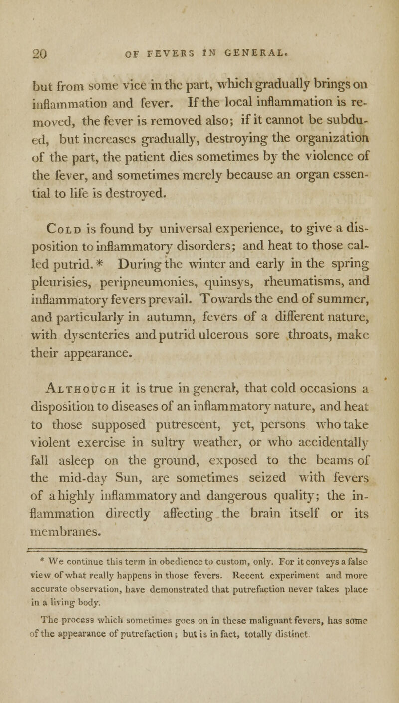 but from some vice in the part, which gradually brings on inflammation and fever. If the local inflammation is re- moved, the fever is removed also; if it cannot be subdu- ed, but increases gradually, destroying the organization of the part, the patient dies sometimes by the violence of the fever, and sometimes merely because an organ essen- tial to life is destroyed. Cold is found by universal experience, to give a dis- position to inflammatory disorders; and heat to those cal- led putrid. * During the winter and early in the spring pleurisies, peripneumonies, quinsys, rheumatisms, and inflammatory fevers prevail. Towards the end of summer, and particularly in autumn, fevers of a different nature, with dysenteries and putrid ulcerous sore throats, make their appearance. Although it is true in general, that cold occasions a disposition to diseases of an inflammatory nature, and heat to those supposed putrescent, yet, persons who take violent exercise in sultry weather, or who accidentally fall asleep on the ground, exposed to the beams of the mid-day Sun, are sometimes seized with fevers of a highly inflammatory and dangerous quality; the in- flammation directly affecting the brain itself or its membranes. * We continue this term in obedience to custom, only. For it conveys a false view of what really happens in those fevers. Recent experiment and more accurate observation, have demonstrated that putrefaction never takes place in a living body. The process which sometimes goes on in these malignant fevers, has some of the appearance of putrefaction; but is in fact, totally distinct