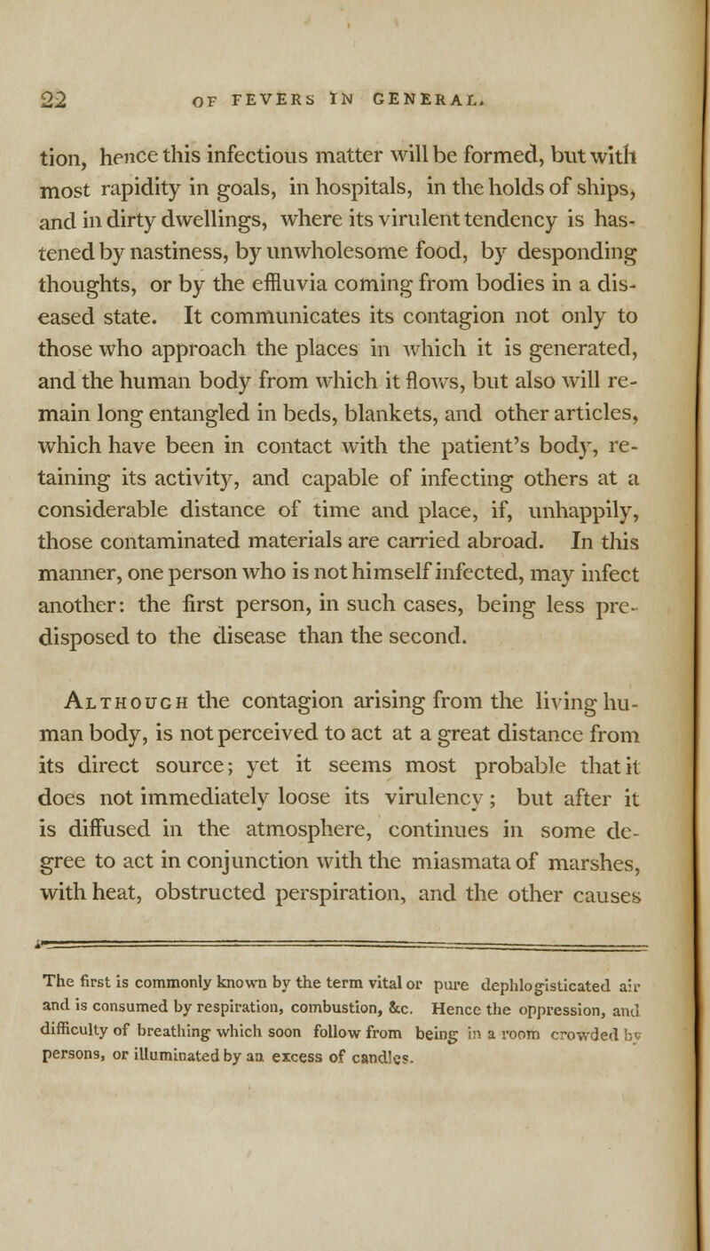 tion, hence this infectious matter will be formed, but with most rapidity in goals, in hospitals, in the holds of ships, and in dirty dwellings, where its virulent tendency is has- tened by nastiness, by unwholesome food, by desponding thoughts, or by the effluvia coming from bodies in a dis- eased state. It communicates its contagion not only to those who approach the places in which it is generated, and the human body from which it flows, but also will re- main long entangled in beds, blankets, and other articles, which have been in contact with the patient's body, re- taining its activity, and capable of infecting others at a considerable distance of time and place, if, unhappily, those contaminated materials are carried abroad. In this manner, one person who is not himself infected, may infect another: the first person, in such cases, being less pre- disposed to the disease than the second. Although the contagion arising from the living hu- man body, is not perceived to act at a great distance from its direct source; yet it seems most probable that it does not immediately loose its virulency; but after it is diffused in the atmosphere, continues in some de- gree to act in conjunction with the miasmata of marshes, with heat, obstructed perspiration, and the other causes The first is commonly known by the term vital or pure dephlogisticated air and is consumed by respiration, combustion, &c. Hence the oppression, and difficulty of breathing which soon follow from being in a room crowded by persons, or illuminated by an excess of candles.