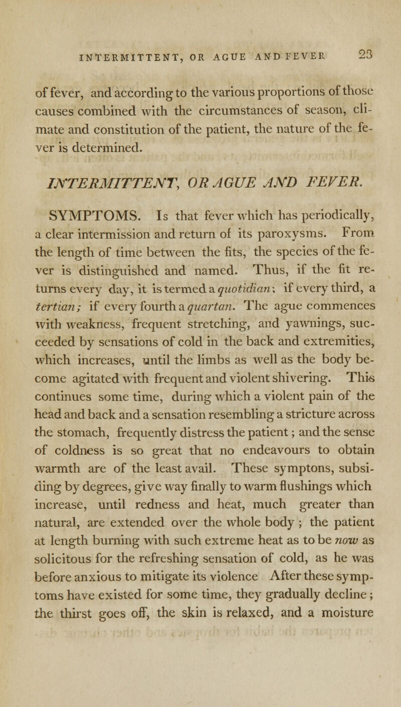 of fever, and according to the various proportions of those causes combined with the circumstances of season, cli- mate and constitution of the patient, the nature of the fe- ver is determined. INTERMITTENT, OR AGUE AND FEVER. SYMPTOMS. Is that fever which has periodically, a clear intermission and return of its paroxysms. From the length of time between the fits, the species of the fe- ver is distinguished and named. Thus, if the fit re- turns every day, it is termed a §wo£zcfran; if every third, a tertian; if every fourth a quartan. The ague commences with weakness, frequent stretching, and yawnings, suc- ceeded by sensations of cold in the back and extremities, which increases, until the limbs as well as the body be- come agitated with frequent and violent shivering. This continues some time, during which a violent pain of the head and back and a sensation resembling a stricture across the stomach, frequently distress the patient; and the sense of coldness is so great that no endeavours to obtain warmth are of the least avail. These symptons, subsi- ding by degrees, give way finally to warm flushings which increase, until redness and heat, much greater than natural, are extended over the whole body ; the patient at length burning with such extreme heat as to be now as solicitous for the refreshing sensation of cold, as he was before anxious to mitigate its violence After these symp- toms have existed for some time, they gradually decline; the thirst goes off, the skin is relaxed, and a moisture