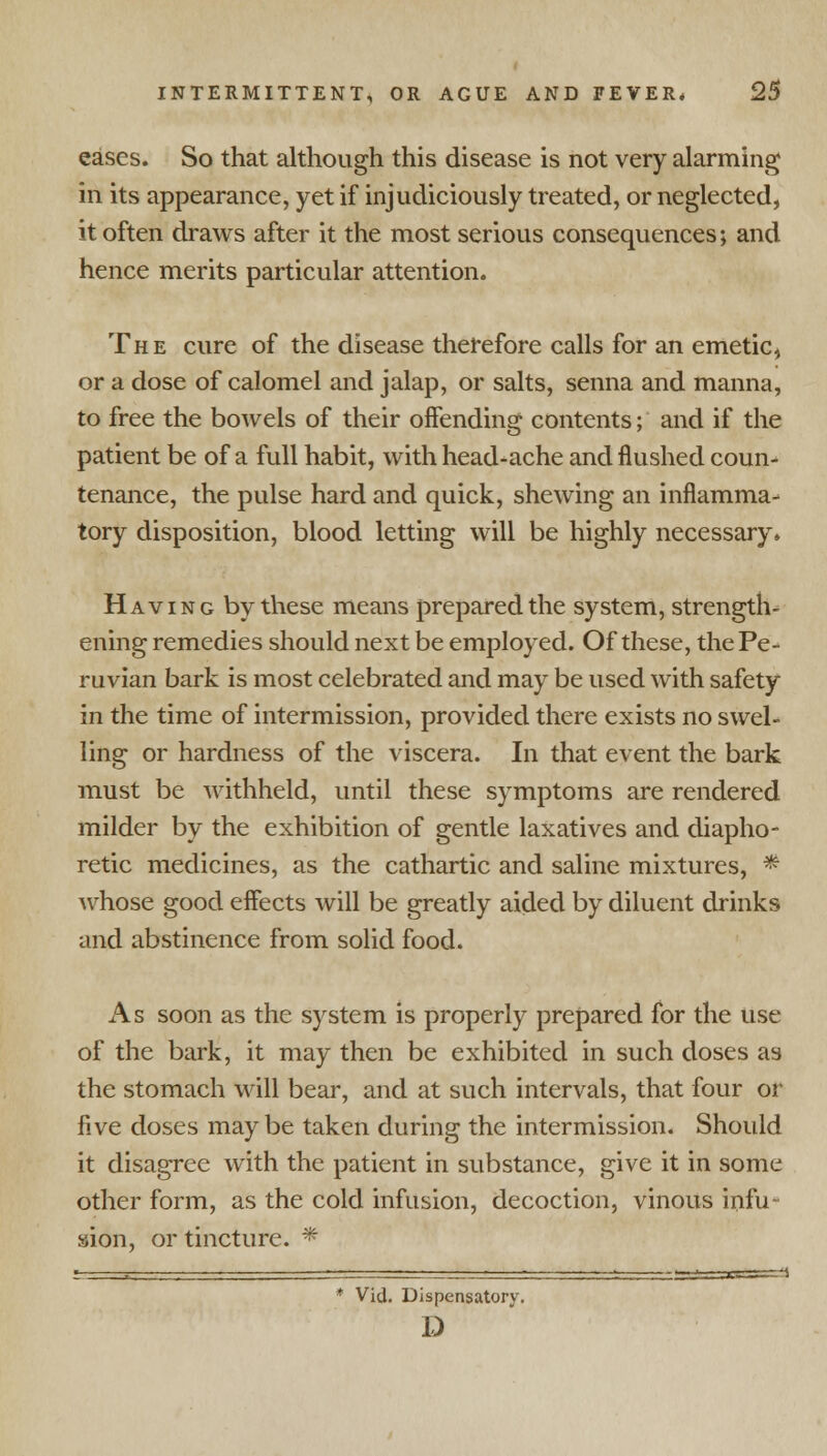 eases. So that although this disease is not very alarming in its appearance, yet if injudiciously treated, or neglected, it often draws after it the most serious consequences; and hence merits particular attention. The cure of the disease therefore calls for an emetic, or a dose of calomel and jalap, or salts, senna and manna, to free the bowels of their offending contents; and if the patient be of a full habit, with head-ache and flushed coun- tenance, the pulse hard and quick, shewing an inflamma- tory disposition, blood letting will be highly necessary. Having by these means prepared the system, strength- ening remedies should next be employed. Of these, the Pe- ruvian bark is most celebrated and may be used with safety in the time of intermission, provided there exists no swel- ling or hardness of the viscera. In that event the bark must be withheld, until these symptoms are rendered milder by the exhibition of gentle laxatives and diapho- retic medicines, as the cathartic and saline mixtures, * whose good effects will be greatly aided by diluent drinks and abstinence from solid food. As soon as the system is properly prepared for the use of the bark, it may then be exhibited in such doses as the stomach will bear, and at such intervals, that four or five doses maybe taken during the intermission. Should it disagree with the patient in substance, give it in some other form, as the cold infusion, decoction, vinous infu- sion, or tincture. * Vid. Dispensatory. D