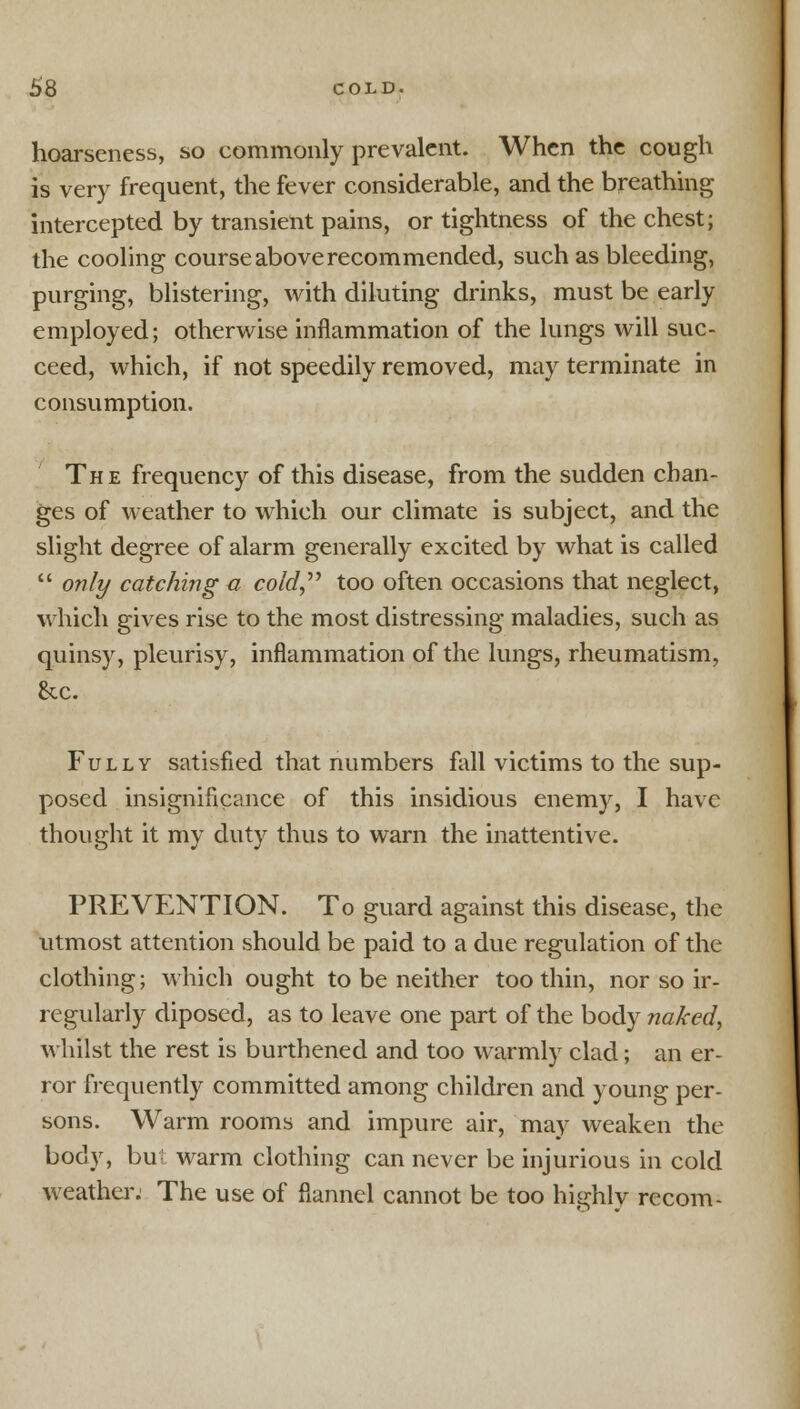 hoarseness, so commonly prevalent. When the cough is very frequent, the fever considerable, and the breathing intercepted by transient pains, or tightness of the chest; the cooling course above recommended, such as bleeding, purging, blistering, with diluting drinks, must be early employed; otherwise inflammation of the lungs will suc- ceed, which, if not speedily removed, may terminate in consumption. The frequency of this disease, from the sudden chan- ges of weather to which our climate is subject, and the slight degree of alarm generally excited by what is called only catching a cold too often occasions that neglect, which gives rise to the most distressing maladies, such as quinsy, pleurisy, inflammation of the lungs, rheumatism, &c. Fully satisfied that numbers fall victims to the sup- posed insignificance of this insidious enemy, I have thought it my duty thus to warn the inattentive. PREVENTION. To guard against this disease, the utmost attention should be paid to a due regulation of the clothing; which ought to be neither too thin, nor so ir- regularly diposed, as to leave one part of the body naked, whilst the rest is burthened and too warmly clad; an er- ror frequently committed among children and young per- sons. Warm rooms and impure air, may weaken the body, bu warm clothing can never be injurious in cold weather. The use of flannel cannot be too highly recom-