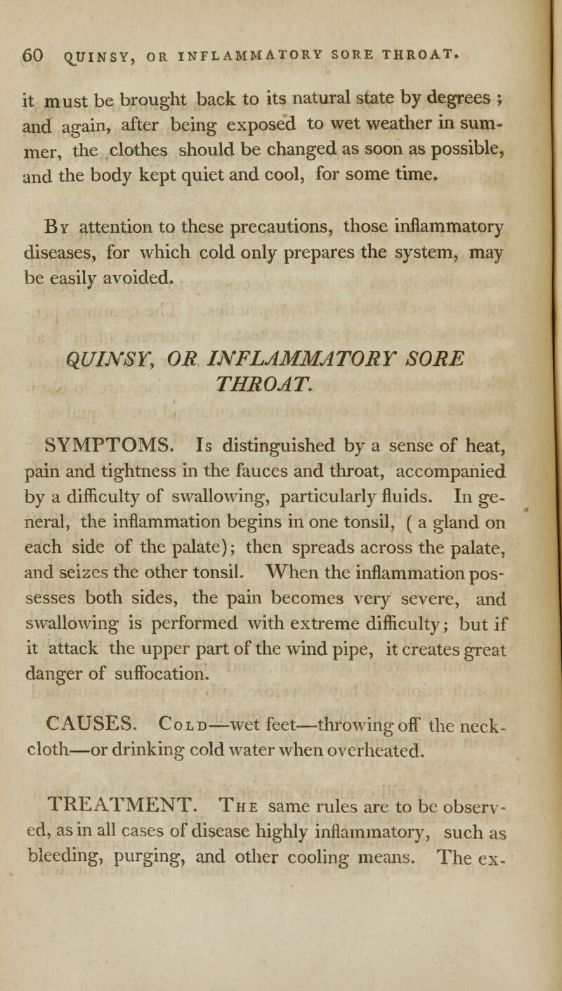 it must be brought back to its natural state by degrees ; and again, after being exposed to wet weather in sum- mer, the clothes should be changed as soon as possible, and the body kept quiet and cool, for some time. By attention to these precautions, those inflammatory diseases, for which cold only prepares the system, may be easily avoided. QUIJVSY, OR INFLAMMATORY SORE THROAT. SYMPTOMS. Is distinguished by a sense of heat, pain and tightness in the fauces and throat, accompanied by a difficulty of swallowing, particularly fluids. In ge- neral, the inflammation begins in one tonsil, ( a gland on each side of the palate); then spreads across the palate, and seizes the other tonsil. When the inflammation pos- sesses both sides, the pain becomes very severe, and swallowing is performed with extreme difficulty; but if it attack the upper part of the wind pipe, it creates great danger of suffocation. CAUSES. Cold—wet feet—throwing off the neck- cloth—or drinking cold water when overheated. TREATMENT. The same rules are to be observ- ed, as in all cases of disease highly inflammatory, such as bleeding, purging, and other cooling means. The ex-
