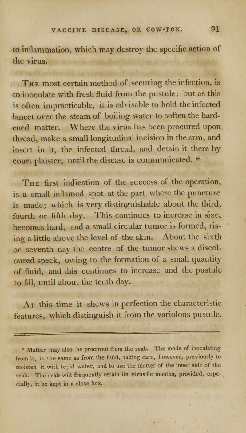 to inflammation, which may destroy the specific action of the virus. The most certain method of securing the infection, is to inoculate with fresh fluid from the pustule; but as this is often impracticable, it is advisable to hold the infected lancet over the steam of boiling water to soften the hard- ened matter. Where the virus has been procured upon thread, make a small longitudinal incision in the arm, and insert in it, the infected thread, and detain it there by court plaister, until the disease is communicated. * The first indication of the success of the operation, is a small inflamed spot at the part where the puncture is made; which is very distinguishable about the third, fourth or fifth day. This continues to increase in size, becomes hard, and a small circular tumor is formed, ris- ing a little above the level of the skin. About the sixth or seventh day the centre of the tumor shews a discol- oured speck, owing to the formation of a small quantity of fluid, and this continues to increase and the pustule to fill, until about the tenth day. At this time it shews in perfection the characteristic features, which distinguish it from the variolous pustule. * Matter may also be procured from the scab. The mode of inoculating; from it, is the same as from the fluid, taking- care, however, previously to moisten it with tepid water, and to use the matter of the inner side of the scab. The scab will frequently retain its virus for months, provided, espe- cially, it be kept in a close box.