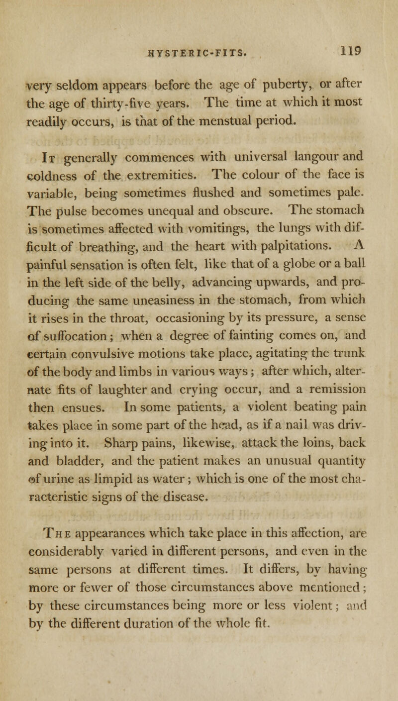 very seldom appears before the age of puberty, or after the age of thirty-five years. The time at which it most readily occurs, is that of the menstual period. It generally commences with universal langour and coldness of the extremities. The colour of the face is variable, being sometimes flushed and sometimes pale. The pulse becomes unequal and obscure. The stomach is sometimes affected with vomitings, the lungs with dif- ficult of breathing, and the heart with palpitations. A painful sensation is often felt, like that of a globe or a ball in the left side of the belly, advancing upwards, and pro- ducing the same uneasiness in the stomach, from which it rises in the throat, occasioning by its pressure, a sense of suffocation; when a degree of fainting comes on, and certain convulsive motions take place, agitating the trunk of the body and limbs in various ways ; after which, alter- nate fits of laughter and crying occur, and a remission then ensues. In some patients, a violent beating pain takes place in some part of the head, as if a nail was driv- ing into it. Sharp pains, likewise, attack the loins, back and bladder, and the patient makes an unusual quantity of urine as limpid as water; which is one of the most cha- racteristic signs of the disease. The appearances which take place in this affection, are considerably varied in different persons, and even in the same persons at different times. It differs, by having more or fewer of those circumstances above mentioned; by these circumstances being more or less violent; and by the different duration of the whole fit.