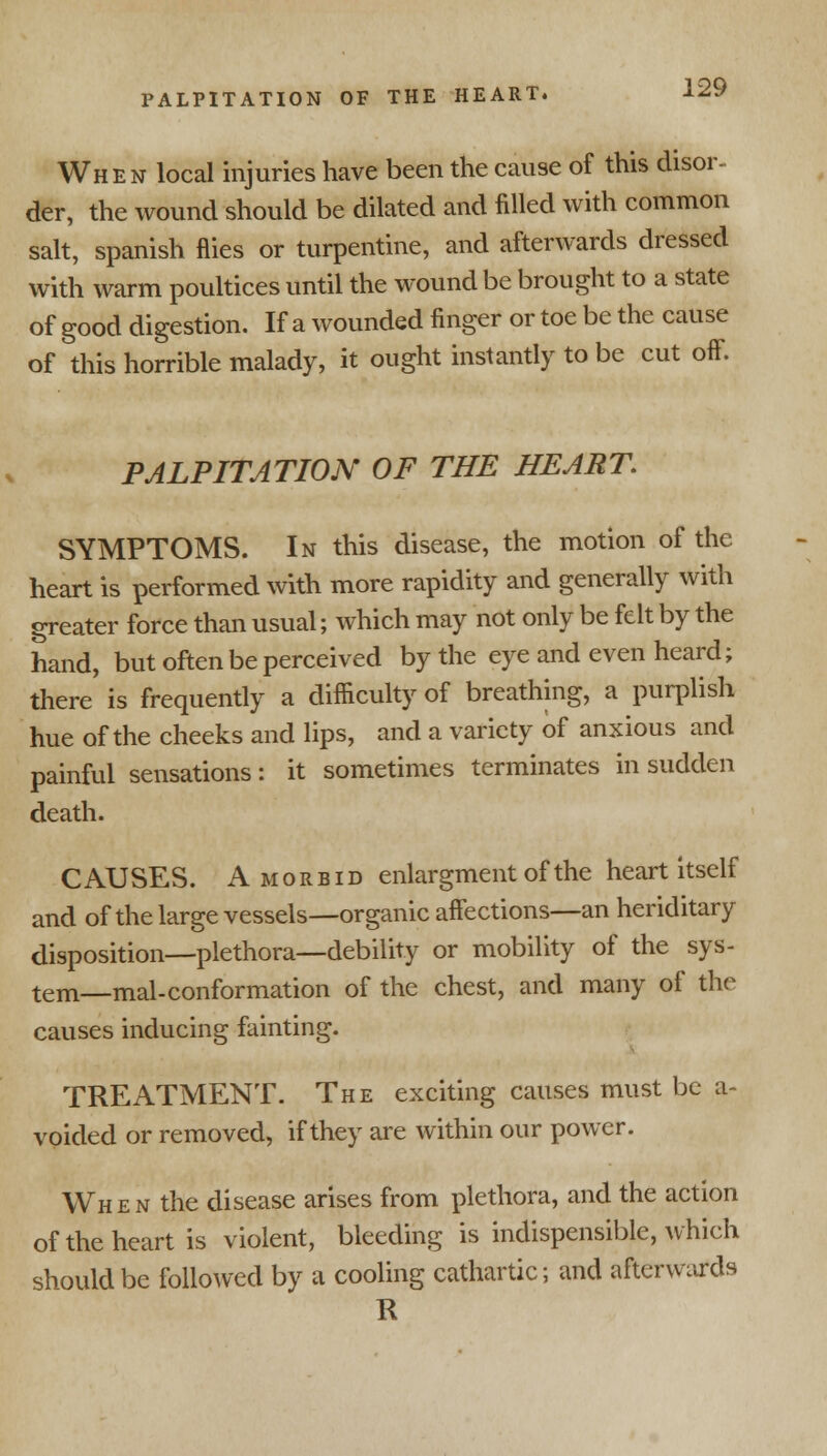 When local injuries have been the cause of this disor- der, the wound should be dilated and filled with common salt, Spanish flies or turpentine, and afterwards dressed with warm poultices until the wound be brought to a state of good digestion. If a wounded finger or toe be the cause of this horrible malady, it ought instantly to be cut off. PALPITATION OF THE HEART. SYMPTOMS. In this disease, the motion of the heart is performed with more rapidity and generally with greater force than usual; which may not only be felt by the hand, but often be perceived by the eye and even heard; there is frequently a difficulty of breathing, a purplish hue of the cheeks and lips, and a variety of anxious and painful sensations: it sometimes terminates in sudden death. CAUSES. Amoebid enlargment of the heart itself and of the large vessels—organic affections—an heriditary disposition—plethora—debility or mobility of the sys- tem—mal-conformation of the chest, and many of the causes inducing fainting. TREATMENT. The exciting causes must be a- voided or removed, if they are within our power. When the disease arises from plethora, and the action of the heart is violent, bleeding is indispensible, which should be followed by a cooling cathartic; and afterwards R