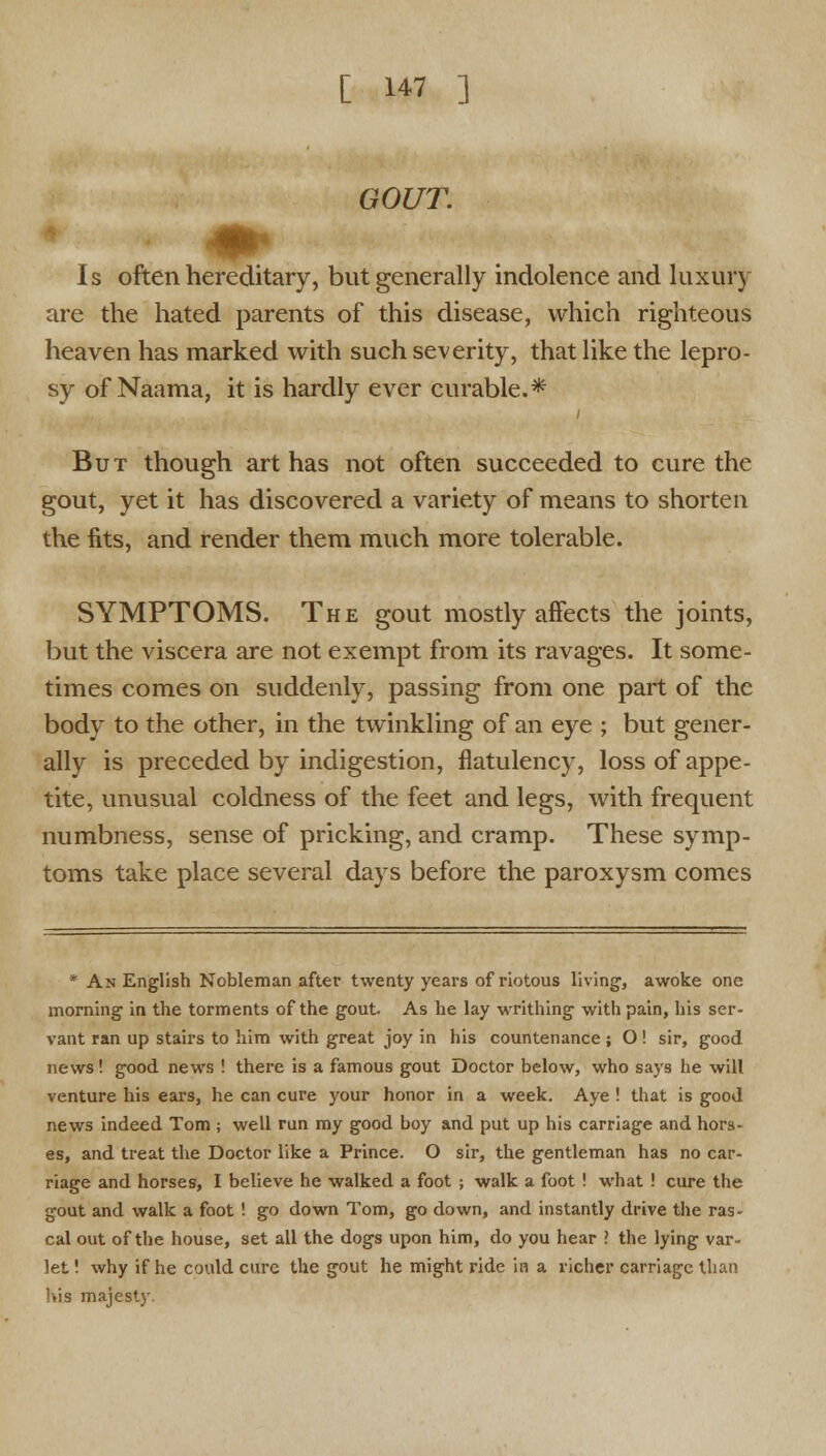 GOUT. Is often hereditary, but generally indolence and luxury are the hated parents of this disease, which righteous heaven has marked with such severity, that like the lepro- sy of Naama, it is hardly ever curable.* But though art has not often succeeded to cure the gout, yet it has discovered a variety of means to shorten the fits, and render them much more tolerable. SYMPTOMS. The gout mostly affects the joints, but the viscera are not exempt from its ravages. It some- times comes on suddenly, passing from one part of the body to the other, in the twinkling of an eye ; but gener- ally is preceded by indigestion, flatulency, loss of appe- tite, unusual coldness of the feet and legs, with frequent numbness, sense of pricking, and cramp. These symp- toms take place several days before the paroxysm comes * An English Nobleman after twenty years of riotous living, awoke one morning in the torments of the gout. As he lay writhing with pain, his ser- vant ran up stairs to him with great joy in his countenance ; O ! sir, good news! good news ! there is a famous gout Doctor below, who says he will venture his ears, he can cure your honor in a week. Aye ! that is good news indeed Tom ; well run my good boy and put up his carriage and hors- es, and treat the Doctor like a Prince. O sir, the gentleman has no car- riage and horses, I believe he walked a foot ; walk a foot ! what ! cure the gout and walk a foot ! go down Tom, go down, and instantly drive the ras- cal out of the house, set all the dogs upon him, do you hear > the lying var- let! why if he could cure the gout he might ride in a richer carriage than his majesty.