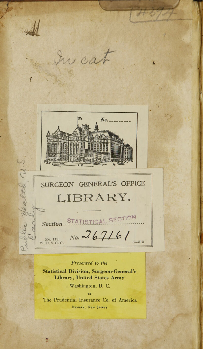 fjl Uh % SURGEON GENERAL'S OFFICE LIBRARY. Iks A | Section =^J No. 113, 1 W.D.S. G.O. Presented to the Statistical Division, Surgeon-General's Library, United States Army Washington, D. C. BY The Prudential Insurance Co. of America Newark, New Jersey