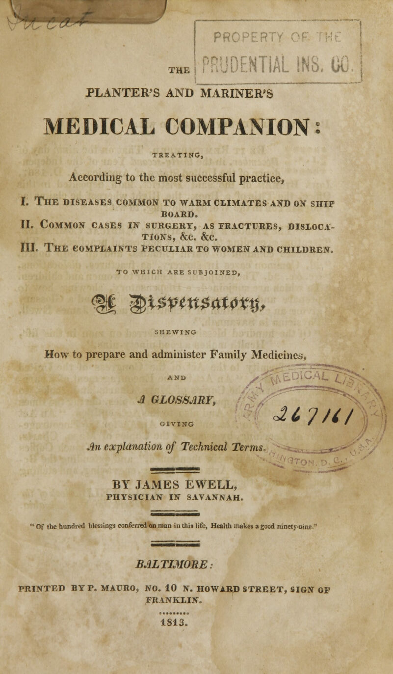 THE PROPER! IDEHTIAL INS, CO PLANTERS AND MARINER'S MEDICAL COMPANION: TREATING, According to the most successful practice, I. The diseases common to warm climates and on ship BOARD. II. Common cases in surgery, as fractures, disloca- tions, &c. &c. III. The complaints peculiar to women and children. TO WHICH ARE SUBJOINED, SHEWING How to prepare and administer Family Medicines, AND A GLOSSARY, GIVING f W ' An explanation of Technical Terms. BY JAMES EWELL, physician in savannah.  Of the hundred blessings conferred on man in this life, Health makes a good ninety-nine : BALTIMORE PRINTED BY P. MAURO, NO. 10 N. HOWARD STREET, SIGN OF FRANKLIN. 1813.