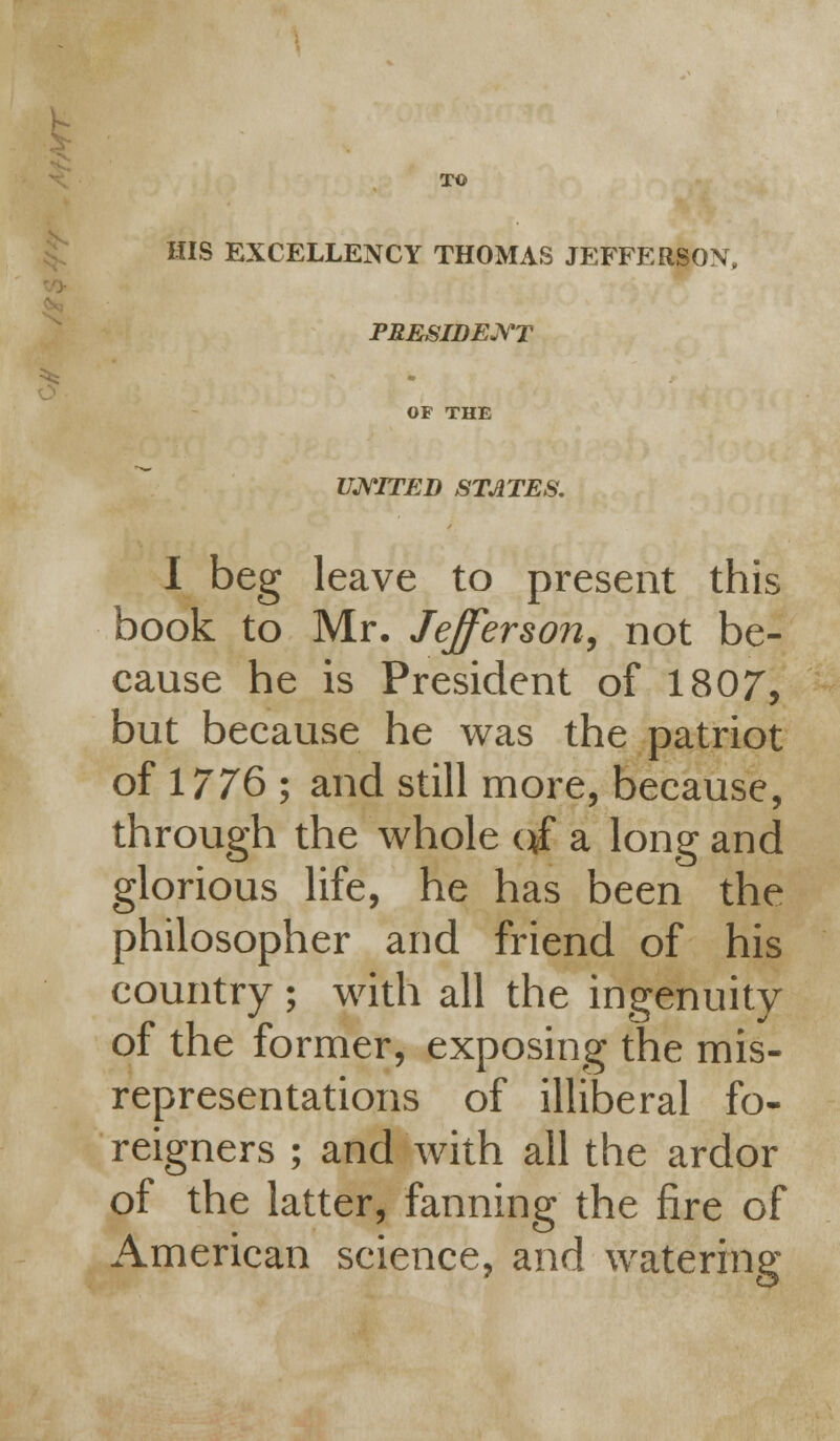 - TO HIS EXCELLENCY THOMAS JEFFERSON, PRESIDENT OF THE UNITED STATES, I beg leave to present this book to Mr. Jefferson, not be- cause he is President of 1807, but because he was the patriot of 1776 ; and still more, because, through the whole qf a long and glorious life, he has been the philosopher and friend of his country ; with all the ingenuity of the former, exposing the mis- representations of illiberal fo- reigners ; and with all the ardor of the latter, fanning the fire of American science, and watering