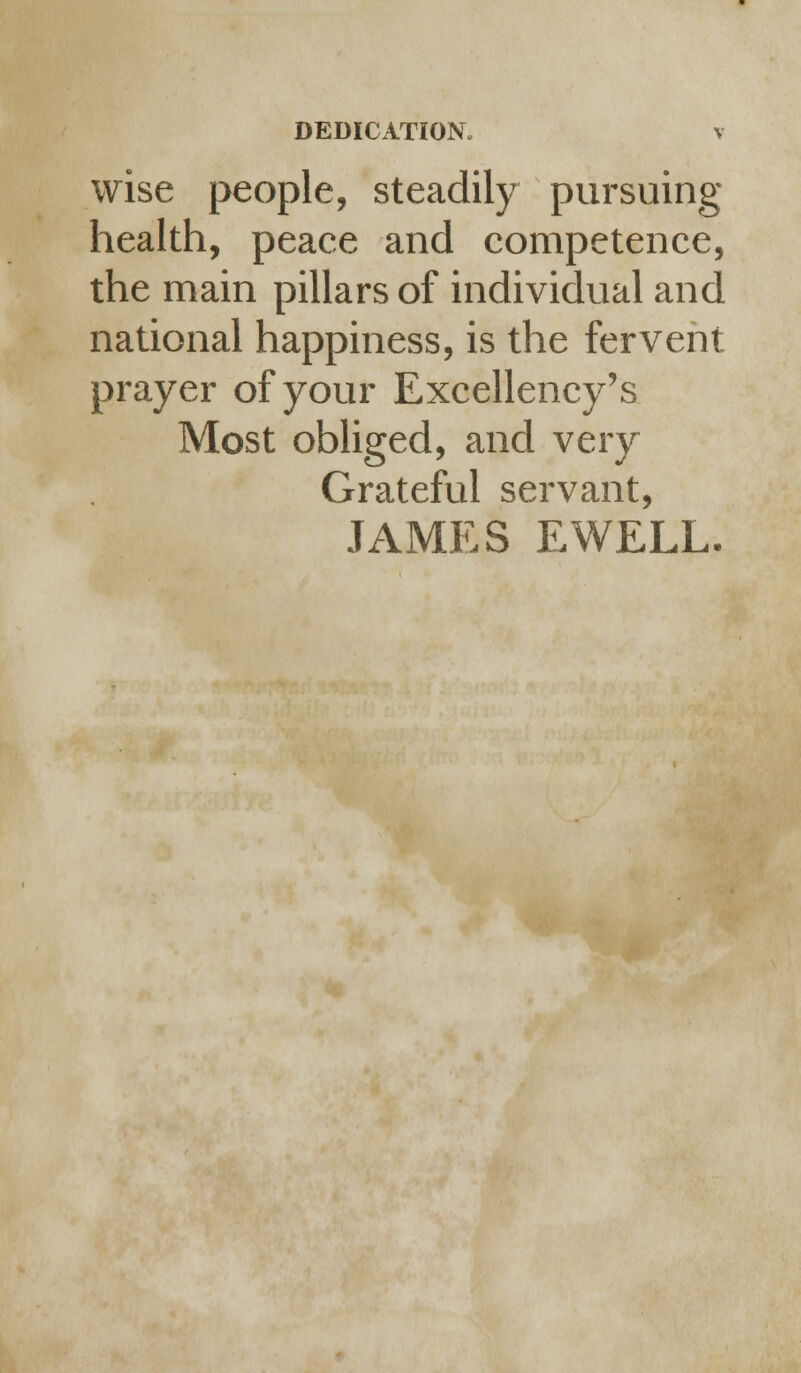 wise people, steadily pursuing health, peace and competence, the main pillars of individual and national happiness, is the fervent prayer of your Excellency's Most obliged, and very Grateful servant, JAMES EWELL.