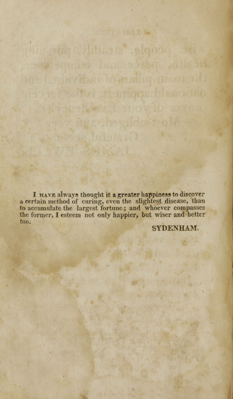 I have always thought it a greater happiness to discover a. certain method of curing, even the slightest disease, than to accumulate the largest fortune; and whoever compasses the former, I esteem not only happier, but wiser and better too. SYDENHAM,