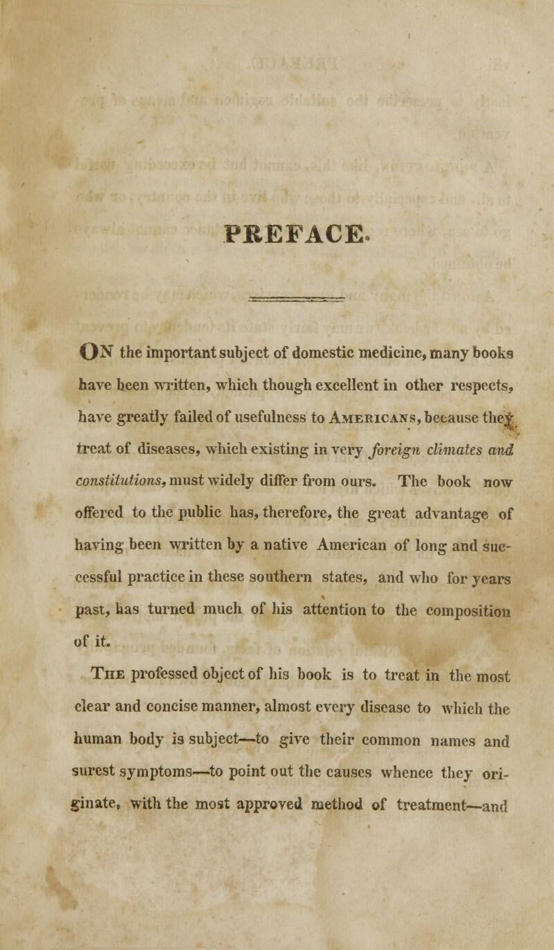 PREFACE ON the important subject of domestic medicine, many books have been written, which though excellent in other respects, have greatly failed of usefulness to Americans, because the^ treat of diseases, which existing in very foreign climates and constitutions, must widely differ from ours. The book now offered to the public has, therefore, the great advantage of having been written by a native American of long and suc- cessful practice in these southern states, and who for years past, has turned much of his attention to the composition of it. The professed object of his book is to treat in the most clear and concise manner, almost every disease to which the human body is subject—to give their common names and surest symptoms—to point out the causes whence they ori- ginate, with the most approved method of treatment—and