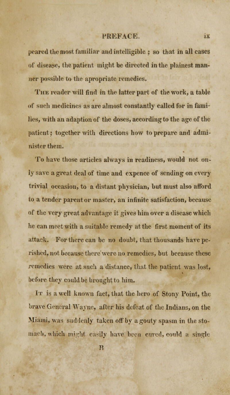 peared the most familiar and intelligible ; so that in all cases of disease, the patient might be directed in the plainest man- ner possible to the apropriate remedies. The reader will find in the latter part of the work, a table of such medicines as are almost constantly called for in fami- lies, with an adaption of the doses, according to the age of the patient; together with directions how to prepare and admi- nister them. To have those articles always in readiness, would not on- ly save a great deal of time and expence of sending on every trivial occasion, to a distant physician, but must also afford to a tender parent or master, an infinite satisfaction, because of the very great advantage it gives him over a disease which he can meet with a suitable remedy at the first moment of its attack. For there can be no doubt, that thousands have pe- rished, not because there'were no remedies, but because these remedies were at such a distance, that the patient was lost, before they could be brought to him. It is, a well known fact, that the hero of Stony Point, the brave General Wayne, after his defeat of tlie Indians, on the Miami, was suddenly taken off by a gouty spasm in the sto- mach, which might easily have been cured, could a single