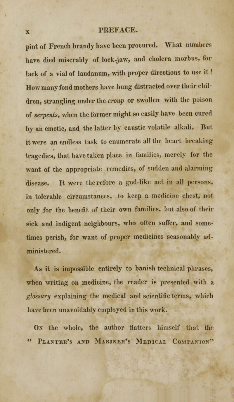 pint of French brandy have been procured. What numbers have died miserably of lock-jaw, and cholera morbus, for lack of a vial of laudanum, with proper directions to use it! How many fond mothers have hung distracted over their chil- dren, strangling under the croup or swollen with the poison of serpents, when the former might so easily have been cured by an emetic, and the latter by caustic volatile alkali. But it were an endless task to enumerate all the heart breaking tragedies, that have taken place in families, merely for the want of the appropriate remedies, of sudden and alarming disease. It were therefore a god-like act in all persons, in tolerable circumstances, to keep a medicine chest, not only for the benefit of their own families, but also of their sick and indigent neighbours, who often suffer, and some- times perish, for want of proper medicines seasonably ad- ministered. As it is impossible entirely to banish technical phrases, when writing on medicine, the reader is presented with a glossary explaining the medical and scientific terms, which have been unavoidably employed in this work. On the whole, the author flatters himself that the  Planter's and Mariner's Medical Companion