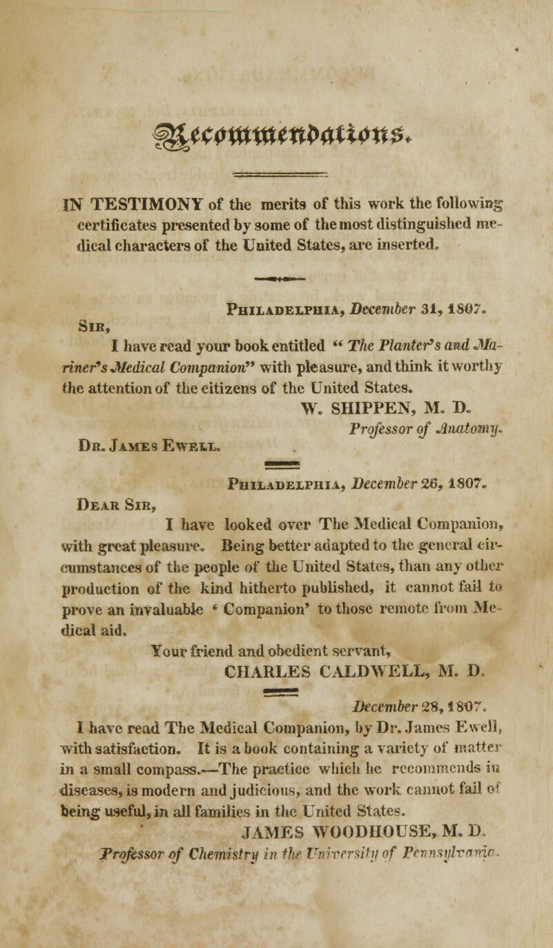 ^tmw^ttton*. IN TESTIMONY of the merits of this work the following certificates presented by some of the most distinguished me- dical characters of the United States, are inserted. Philadelphia, December 31, 1SG7. Sir, I have read your book entitled  The Planter's and -Ma- riner's Medical Companion with pleasure, and think it worthy the attention of the citizens of the United States. W. SHIPPEN, M. D. Professor of Anatomy* Dr. James Ewell. Philadelphia, December 26,1807. Dear Sir, I have looked over The Medical Companion, with great pleasure* Being better adapted to the general cir- cumstances of the people of the United States, than any other production of the kind hitherto published, it cannot fail to prove an invaluable * Companion' to those remote from Me dical aid. Your friend and obedient servant, CHARLES CALDWELL, M. D. December 2% ISO 7* I have read The Medical Companion, by Dr. James Ewell, with satisfaction. It is a book containing a variety of matta- in a small compass.—The practice which he recommends in diseases, is modern and judicious, and the work cannot fail oi being useful, in all families in the United States. JAMES WOODHOUSE, M. D Professor of Chemistry in thf University of Pennsylvania*