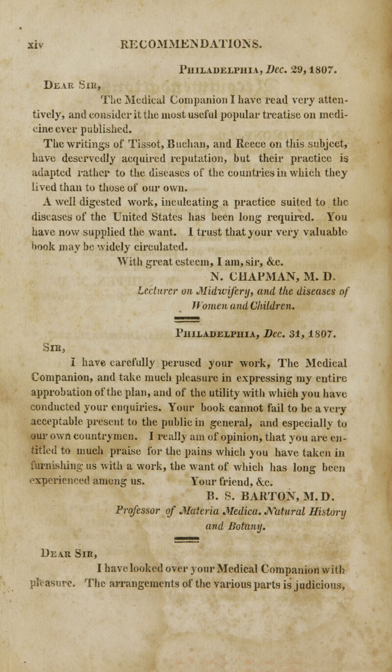 Philadelphia, Dec. 29,1807. Dear Sir, The Medical Companion I have read very atten- tively, and consider it the most useful popular treatise on medi- cine ever published. The writings of Tissot, Buchan, and Iteeee on this subject, have deservedly acquired reputation, but their practice is adapted rather to the diseases of the countries in which they lived than to those of our own. A well digested work, inculcating a practice suited to the diseases of the United States has been long required. You have now supplied the want. I trust that your very valuable hook may be widely circulated. With great esteem, I am, sir, &c. N. CHAPMAN, M. D. Lecturer on Midwifery, and the diseases of Women and Children. Philadelphia, Dec. 31,1807. Sib, I have carefully perused your work, The Medical Companion, and take much pleasure in expressing my entire approbation of the plan, and of the utility with which you have conducted your enquiries. Your hook cannot fail to be a very acceptable present to the public in general, and especially to our own countrymen. I really am of opinion, that you are en- titled to much praise for the pains which you have taken in furnishing us with a work, the want of which has long been experienced among us. Your friend, &c. B. S. BARTON, M.D. Professor of Materia Medica. Natural History and Botany. Dear Sir, I have looked over your Medical Companion with pleasure. The arrangements of the various parts is judicious,