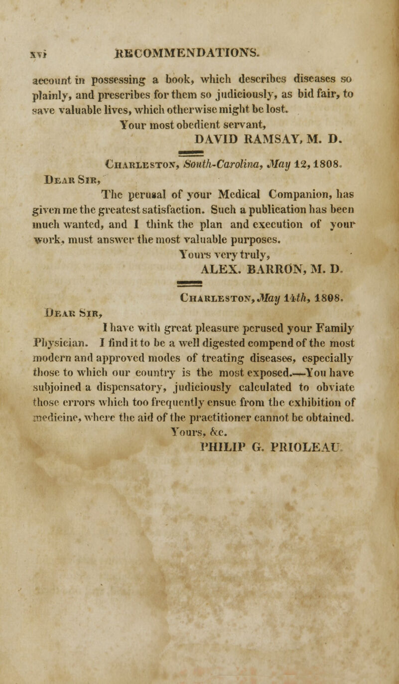 account in possessing a book, which describes diseases so plainly, and prescribes for them so judiciously, as bid fair, to save valuable lives, which otherwise might be lost. Your most obedient servant, DAVID RAMSAY, M. D. Charleston, South-Carolina, May 12,1808. Dear Sir, The perusal of your Medical Companion, has given me the greatest satisfaction. Such a publication has been much wanted, and I think the plan and execution of your work, must answer the most valuable purposes. Yours very truly, ALEX. BARRON, M. D. Charleston,May lith, 1808. Dear Sir, I have with great pleasure perused your Family Physician. I find it to be a well digested compend of the most modern and approved modes of treating diseases, especially those to which our country is the most exposed.—You have subjoined a dispensatory, judiciously calculated to obviate those errors which too frequently ensue from the exhibition of medicine, where the aid of the practitioner cannot be obtained. Yours, he. PHILIP G. PRIOLEAU.