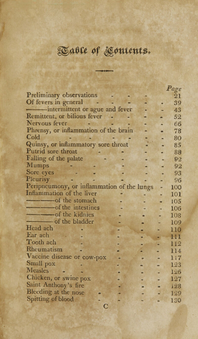 ggawe of %pmm$< Page Preliminary observations - 21 Of fevers in general - - - - -39 > intermittent or ague and fever - - 43 Remittent, or bilious fever - - - - 52 Nervous fever - .... 55 Phrensy, or inflammation of the brain - - 78 Cold - - .... 80 Quinsy, or inflammatory sore throat -' - 85 Putrid sore throat - - - - 88 Falling of the palate - 92 Mumps - - - 92 Sore eyes - - - - 93 Pleurisy - - 95 Peripneumony, or inflammation of the lungs - 100 Inflammation of the liver - - 101 of the stomach - . - 105 ■ of the intestines - - 106 —-—of the kidnies - . 108 of the bladder - . 109 Head ach - . - - 110 Ear ach . . - - 111 Tooth ach - . - - 112 Rheumatism - . - - 114 Vaccine disease or cow-pox - - - 1 i 7 Small pox - ... 123 Measles ... . - - 126 Chicken, or swine pox - - 127 Saint Anthony's fire - - - i28 Bleeding at the nose - - - - 129 Spitting of blood - - ~ - 130