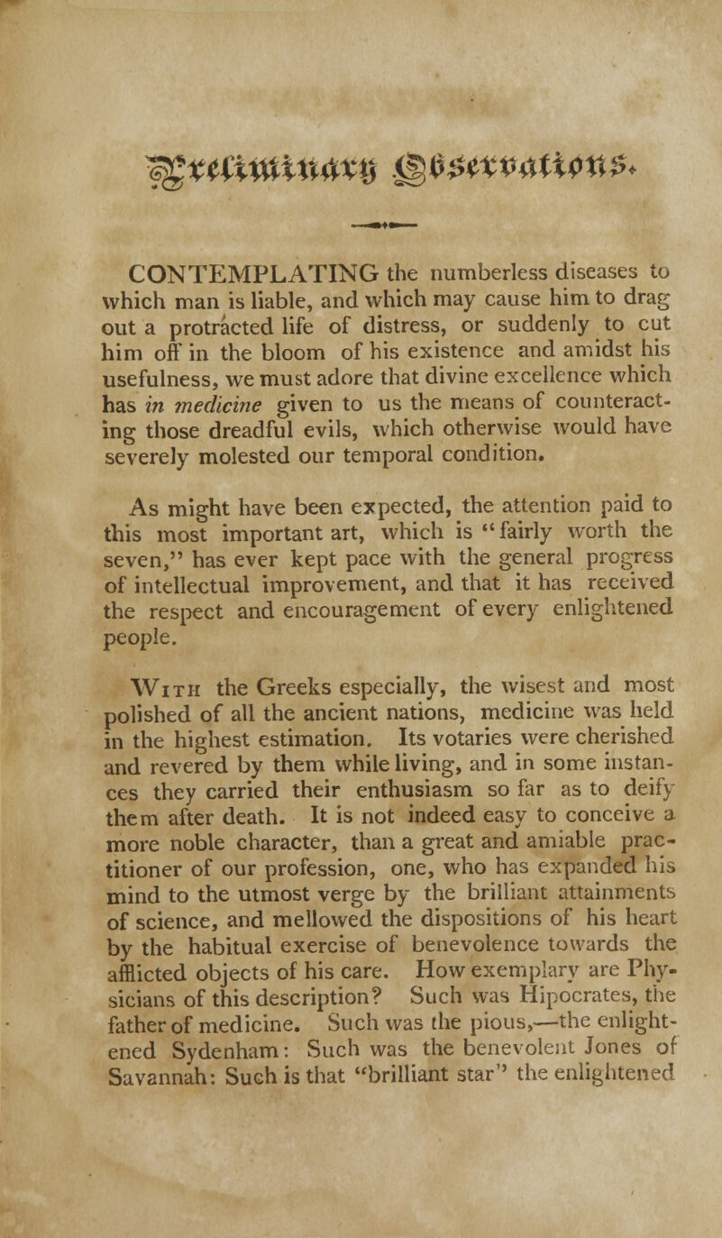 ^Ettfimmxij mmmn$tt$< <<z CONTEMPLATING the numberless diseases to which man is liable, and which may cause him to drag out a protracted life of distress, or suddenly to cut him off in the bloom of his existence and amidst his usefulness, we must adore that divine excellence which has in medicine given to us the means of counteract- ing those dreadful evils, which otherwise would have severely molested our temporal condition. As might have been expected, the attention paid to this most important art, which is  fairly worth the seven, has ever kept pace with the general progress of intellectual improvement, and that it has received the respect and encouragement of every enlightened people. With the Greeks especially, the wisest and most polished of all the ancient nations, medicine was held in the highest estimation. Its votaries were cherished and revered by them while living, and in some instan- ces they carried their enthusiasm so far as to deify them after death. It is not indeed easy to conceive a more noble character, than a great and amiable prac- titioner of our profession, one, who has expanded his mind to the utmost verge by the brilliant attainments of science, and mellowed the dispositions of his heart by the habitual exercise of benevolence towards the afflicted objects of his care. How exemplary are Phy- sicians of this description? Such was Hipocrates, the father of medicine. Such was the pious,—the enlight- ened Sydenham: Such was the benevolent Jones of Savannah: Such is that brilliant star the enlightened