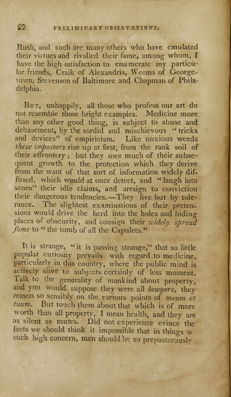 Rusli, and such are many others who have emulated their virtues and rivalled their fame, among whom, I have the high satisfaction to enu merate my particu- lar friends, Craik of Alexandria, Weems of George- town, Stevenson of Baltimore and Chapman of Phila- delphia. But, unhappily, all those who profess our art do not resemble those bright examples. Medicine more than any other good thing, is subject to abuse and debasement, by the sordid and mischievous 'c tricks and devices of empiricism. Like noxious weeds these impostors rise up at first, from the rank soil of their effrontery ; but they owe much of their subse- quent growth to the protection which they derive from the want of that sort of information widely dif- fused, which would at once detect, and ic laugh into scorn their idle claims, and arraign to conviction their dangerous tendencies.—They live but by tole- rance. The slightest examinations of their preten- sions would drive the herd into the holes and hiding places of obscurity, and consign their widely spread fame to  the tomb of all the Capulets. It is strange, «it is passing strange, that so little popular curiosity prevails with regard to medicine, particularly in this country, where the public mind is actively alive to subjects certainly of less moment. Talk to the generality of mankind about property, and you would suppose they were all lawyers, they reason so sensibly on the various points of meum et tuum. But touch them about that which is of more worth than all property, I mean health, and they are as silent as mutes. Did not experience evince the facts we should think it impossible that in things o such high concern, men should be so preposterous!*/