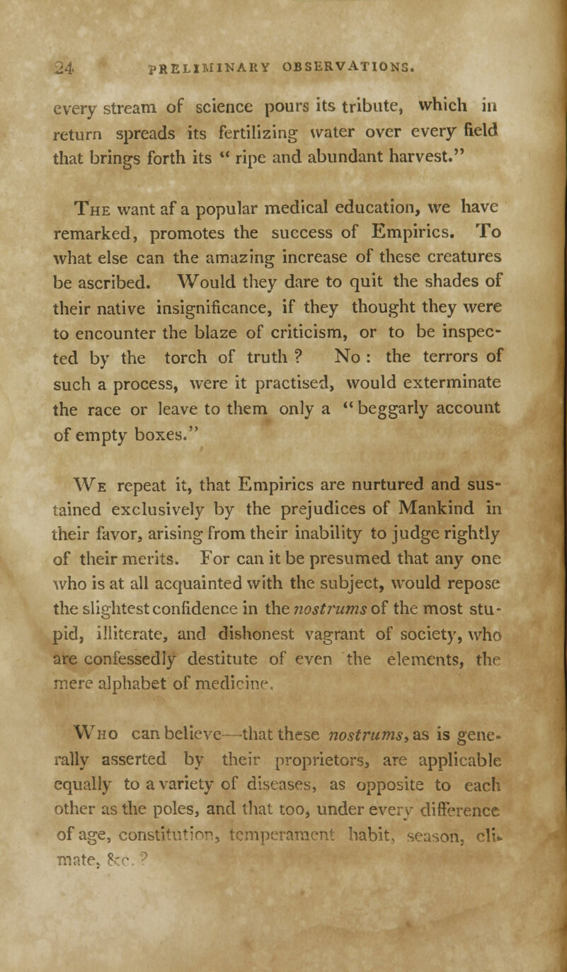 every stream of science pours its tribute, which in return spreads its fertilizing water over every field that brings forth its  ripe and abundant harvest. The want af a popular medical education, we have remarked, promotes the success of Empirics. To what else can the amazing increase of these creatures be ascribed. Would they dare to quit the shades of their native insignificance, if they thought they were to encounter the blaze of criticism, or to be inspec- ted by the torch of truth ? No : the terrors of such a process, were it practised, would exterminate the race or leave to them only a  beggarly account of empty boxes. We repeat it, that Empirics are nurtured and sus- tained exclusively by the prejudices of Mankind in their favor, arising from their inability to judge rightly of their merits. For can it be presumed that any one who is at all acquainted with the subject, would repose the slightest confidence in the nostrums of the most stu- pid, illiterate, and dishonest vagrant of society, who are confessedly destitute of even the elements, the mere alphabet of medicine. Who can believe—that these nostrums, as is gene- rally asserted by their proprietors, are applicable equally to a variety of diseases, as opposite to each other as the poles, and that too, under every difference of age, constitution, temperament habits season, clU mate, he