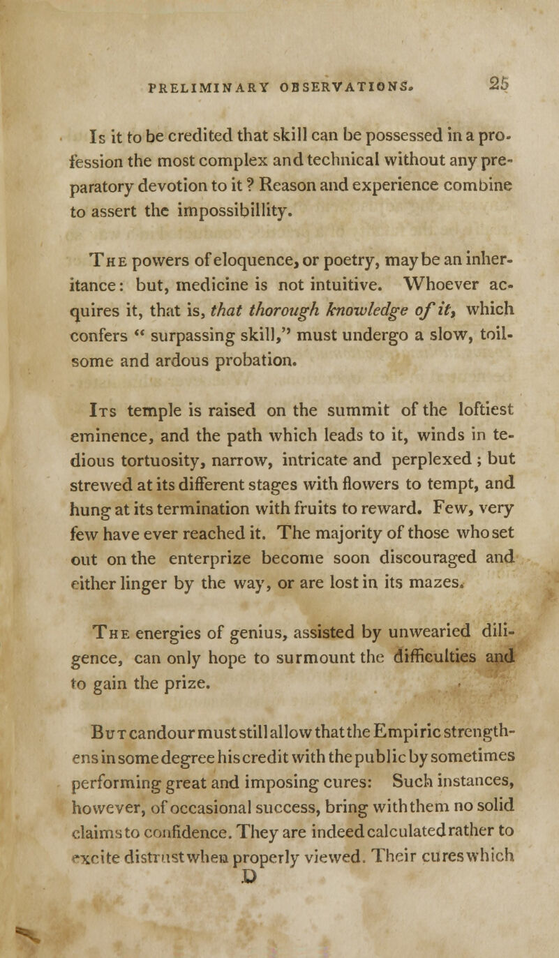 Is it to be credited that skill can be possessed in a pro- fession the most complex and technical without any pre- paratory devotion to it ? Reason and experience combine to assert the impossibility. The powers of eloquence, or poetry, maybe an inher- itance : but, medicine is not intuitive. Whoever ac- quires it, that is, that thorough knowledge of if, which confers  surpassing skill,'' must undergo a slow, toil- some and ardous probation. Its temple is raised on the summit of the loftiest eminence, and the path which leads to it, winds in te- dious tortuosity, narrow, intricate and perplexed ; but strewed at its different stages with flowers to tempt, and hung at its termination with fruits to reward. Few, very few have ever reached it. The majority of those who set out on the enterprize become soon discouraged and either linger by the way, or are lost in its mazes. The energies of genius, assisted by unwearied dili- gence, can only hope to surmount the difficulties and to gain the prize. B u t candour must still allow that the Empi ric strength- ens in some degree his credit with the public by sometimes performing great and imposing cures: Such instances, however, of occasional success, bring with them no solid claims to confidence. They are indeed calculated rather to *xrite distrustwhen properly viewed. Their cures which