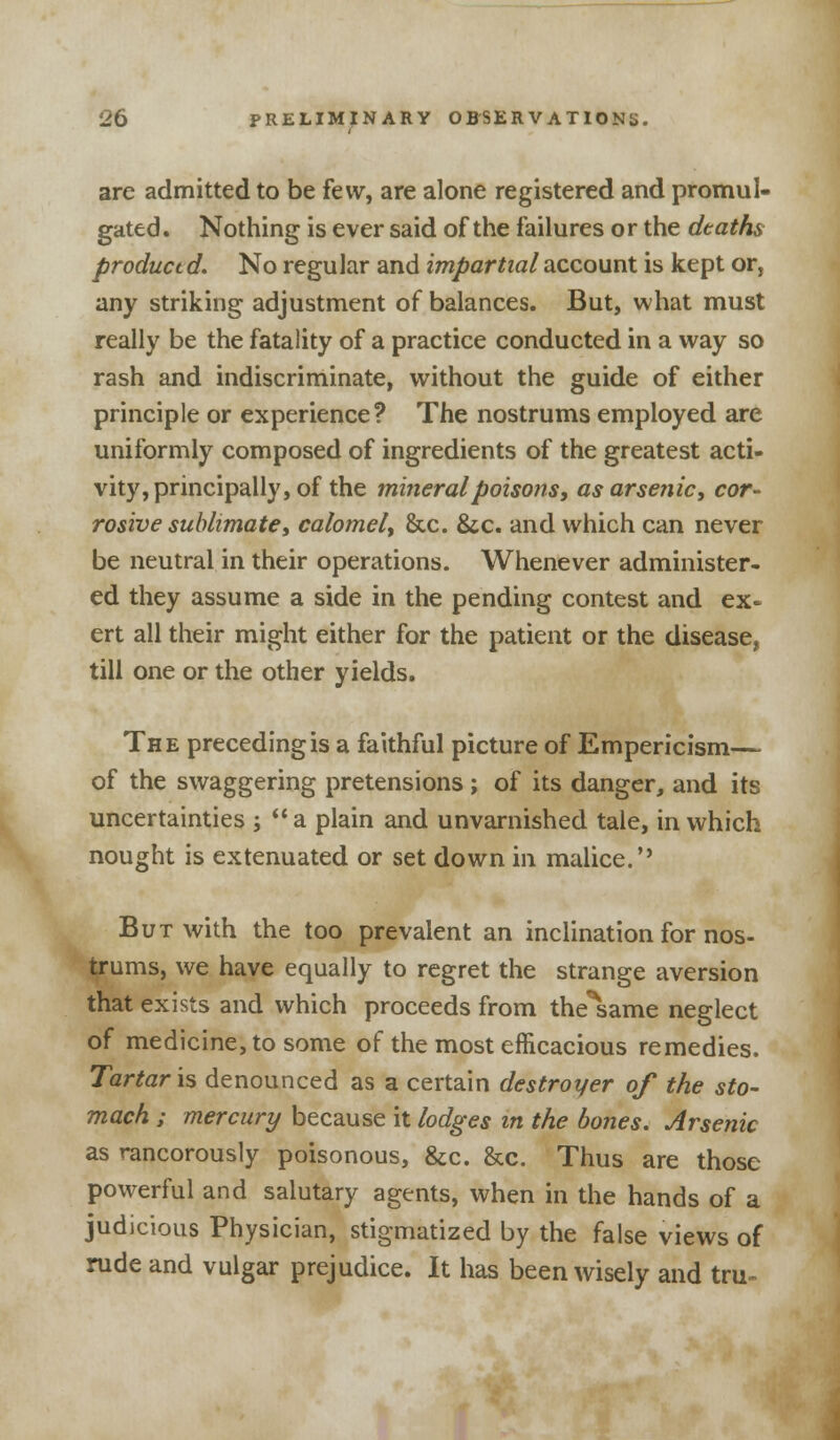 are admitted to be few, are alone registered and promul- gated. Nothing is ever said of the failures or the deaths product d. No regular and impartial account is kept or, any striking adjustment of balances. But, what must really be the fatality of a practice conducted in a way so rash and indiscriminate, without the guide of either principle or experience? The nostrums employed are uniformly composed of ingredients of the greatest acti- vity, principally, of the mineral poisons, as arsenic, cor- rosive sublimate, calomel, &c. &c. and which can never be neutral in their operations. Whenever administer- ed they assume a side in the pending contest and ex- ert all their might either for the patient or the disease, till one or the other yields. The preceding is a faithful picture of Empericism— of the swaggering pretensions ; of its danger, and its uncertainties ; a plain and unvarnished tale, in which nought is extenuated or set down in malice.'' But with the too prevalent an inclination for nos- trums, we have equally to regret the strange aversion that exists and which proceeds from the^same neglect of medicine, to some of the most efficacious remedies. Tartaric denounced as a certain destroyer of the sto- mach ; mercury because it lodges in the bones. Arsenic as rancorously poisonous, &c. &c. Thus are those powerful and salutary agents, when in the hands of a judicious Physician, stigmatized by the false views of rude and vulgar prejudice. It has been wisely and tru-