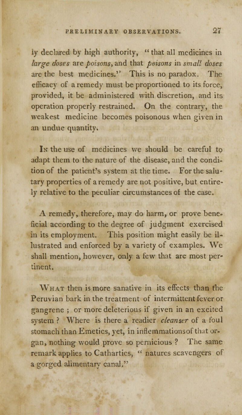 ly declared by high authority,  that all medicines in large doses are poisonsy and that poisons in small doses are the best medicines.'' This is no paradox. The efficacy of a remedy must be proportioned to its force, provided, it be administered with discretion, and its operation properly restrained. On the contrary, the weakest medicine becomes poisonous when given in an undue quantity. In the use of medicines we should be careful to adapt them to the nature of the disease, and the condi- tion of the patient's system at the time. For the salu- tary properties of a remedy are not positive, but entire- ly relative to the peculiar circumstances of the case. A remedy, therefore, may do harm, or prove bene- ficial according to the degree of judgment exercised in its employment. This position might easily be il- lustrated and enforced by a variety of examples. We shall mention, however, only a few that are most per- tinent. What then is more sanative in its effects than the Peruvian bark in the treatment of intermittent fever or gangrene ; or more deleterious if given in an excited system ? Where is there a readier cleanser of a foul stomach than Emetics, yet, in inflemmationsof that or- gan, nothing would pTove so pernicious ? The same remark applies to Cathartics,  natures scavengers of a gorged alimentary canal,