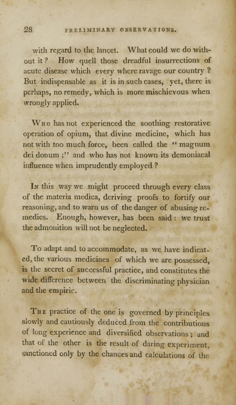 with regard to the lancet. What could we do with- out it ? How quell those dreadful insurrections of acute disease which every where ravage our country ? But indispensable as it is in such cases, yet, there is perhaps, no remedy, which is more mischievous when wrongly applied. Who has not experienced the soothing restorative operation of opium, that divine medicine, which has not with too much force, been called the  magnum dei donum ; and who has not known its demoniacal influence when imprudently employed ? In this way we might proceed through every class of the materia medica, deriving proofs to fortify our reasoning, and to warn us of the danger of abusing re- medies. Enough, however, has been said: we trust the admonition will not be neglected. To adapt and to accommodate, as we have indicat- ed, the various medicines of which we are possessed, is the secret of successful practice, and constitutes the wide difference between the discriminating physician and the empiric. The practice of the one is governed by principles slowly and cautiously deduced from the contributions of long experience and diversified observations ; and that of the other is the result of daring experiment, sanctioned only by the chances and calculations of the